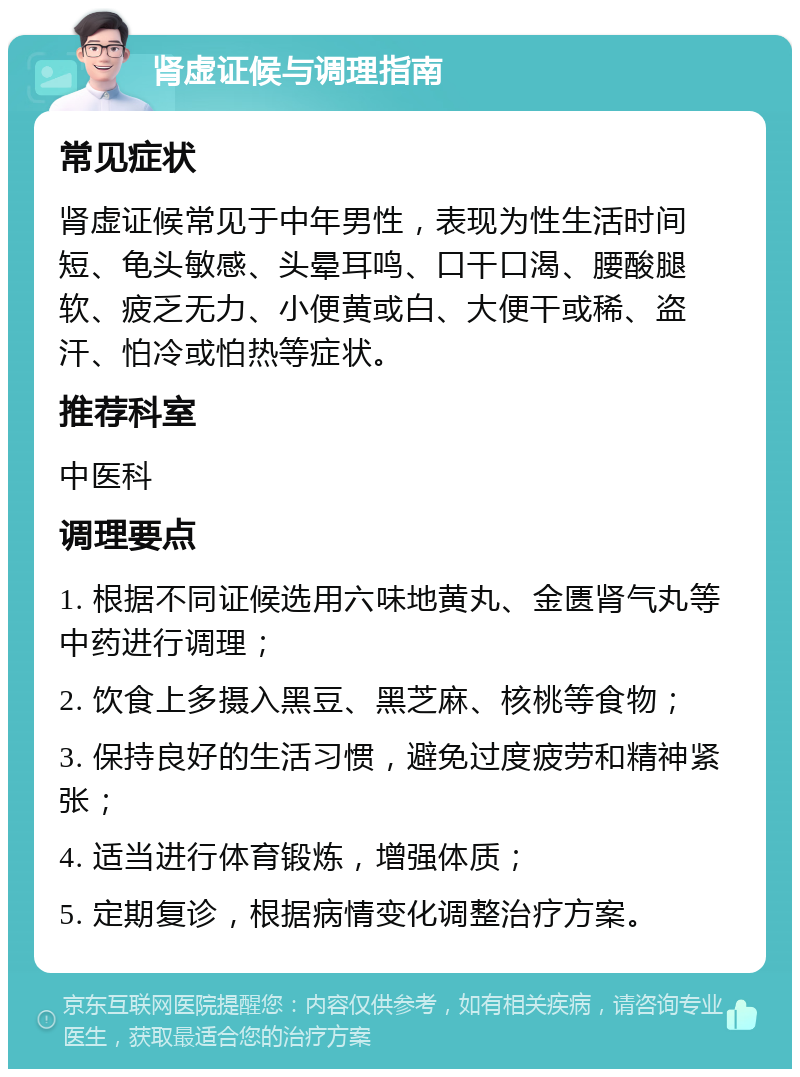 肾虚证候与调理指南 常见症状 肾虚证候常见于中年男性，表现为性生活时间短、龟头敏感、头晕耳鸣、口干口渴、腰酸腿软、疲乏无力、小便黄或白、大便干或稀、盗汗、怕冷或怕热等症状。 推荐科室 中医科 调理要点 1. 根据不同证候选用六味地黄丸、金匮肾气丸等中药进行调理； 2. 饮食上多摄入黑豆、黑芝麻、核桃等食物； 3. 保持良好的生活习惯，避免过度疲劳和精神紧张； 4. 适当进行体育锻炼，增强体质； 5. 定期复诊，根据病情变化调整治疗方案。