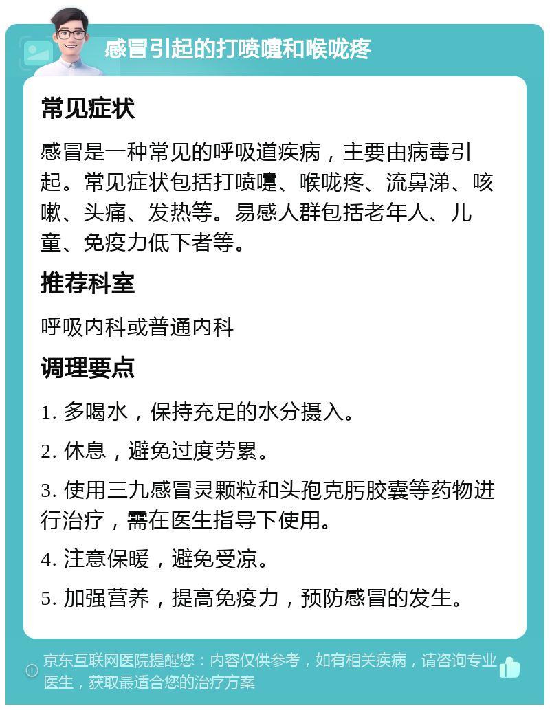 感冒引起的打喷嚏和喉咙疼 常见症状 感冒是一种常见的呼吸道疾病，主要由病毒引起。常见症状包括打喷嚏、喉咙疼、流鼻涕、咳嗽、头痛、发热等。易感人群包括老年人、儿童、免疫力低下者等。 推荐科室 呼吸内科或普通内科 调理要点 1. 多喝水，保持充足的水分摄入。 2. 休息，避免过度劳累。 3. 使用三九感冒灵颗粒和头孢克肟胶囊等药物进行治疗，需在医生指导下使用。 4. 注意保暖，避免受凉。 5. 加强营养，提高免疫力，预防感冒的发生。