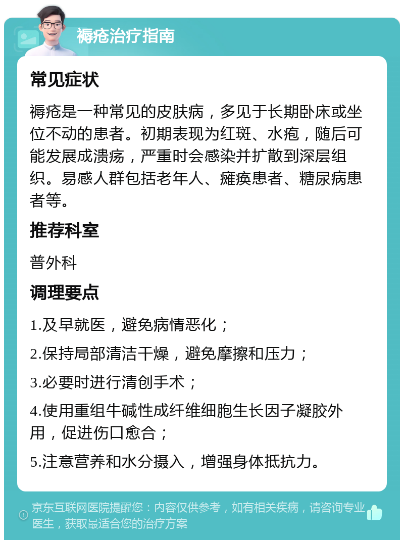 褥疮治疗指南 常见症状 褥疮是一种常见的皮肤病，多见于长期卧床或坐位不动的患者。初期表现为红斑、水疱，随后可能发展成溃疡，严重时会感染并扩散到深层组织。易感人群包括老年人、瘫痪患者、糖尿病患者等。 推荐科室 普外科 调理要点 1.及早就医，避免病情恶化； 2.保持局部清洁干燥，避免摩擦和压力； 3.必要时进行清创手术； 4.使用重组牛碱性成纤维细胞生长因子凝胶外用，促进伤口愈合； 5.注意营养和水分摄入，增强身体抵抗力。