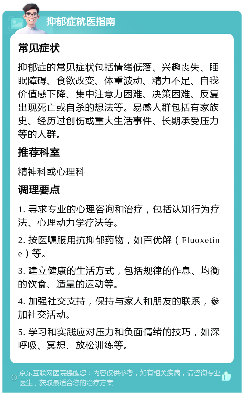 抑郁症就医指南 常见症状 抑郁症的常见症状包括情绪低落、兴趣丧失、睡眠障碍、食欲改变、体重波动、精力不足、自我价值感下降、集中注意力困难、决策困难、反复出现死亡或自杀的想法等。易感人群包括有家族史、经历过创伤或重大生活事件、长期承受压力等的人群。 推荐科室 精神科或心理科 调理要点 1. 寻求专业的心理咨询和治疗，包括认知行为疗法、心理动力学疗法等。 2. 按医嘱服用抗抑郁药物，如百优解（Fluoxetine）等。 3. 建立健康的生活方式，包括规律的作息、均衡的饮食、适量的运动等。 4. 加强社交支持，保持与家人和朋友的联系，参加社交活动。 5. 学习和实践应对压力和负面情绪的技巧，如深呼吸、冥想、放松训练等。