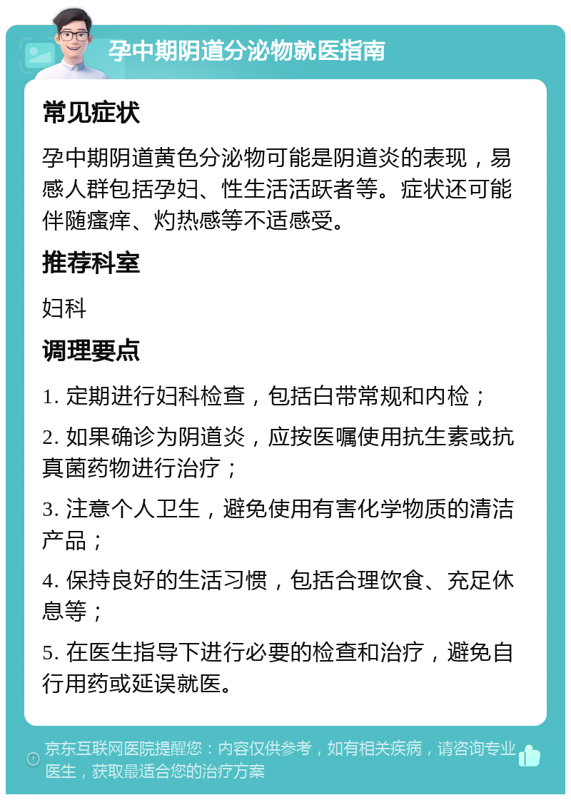 孕中期阴道分泌物就医指南 常见症状 孕中期阴道黄色分泌物可能是阴道炎的表现，易感人群包括孕妇、性生活活跃者等。症状还可能伴随瘙痒、灼热感等不适感受。 推荐科室 妇科 调理要点 1. 定期进行妇科检查，包括白带常规和内检； 2. 如果确诊为阴道炎，应按医嘱使用抗生素或抗真菌药物进行治疗； 3. 注意个人卫生，避免使用有害化学物质的清洁产品； 4. 保持良好的生活习惯，包括合理饮食、充足休息等； 5. 在医生指导下进行必要的检查和治疗，避免自行用药或延误就医。