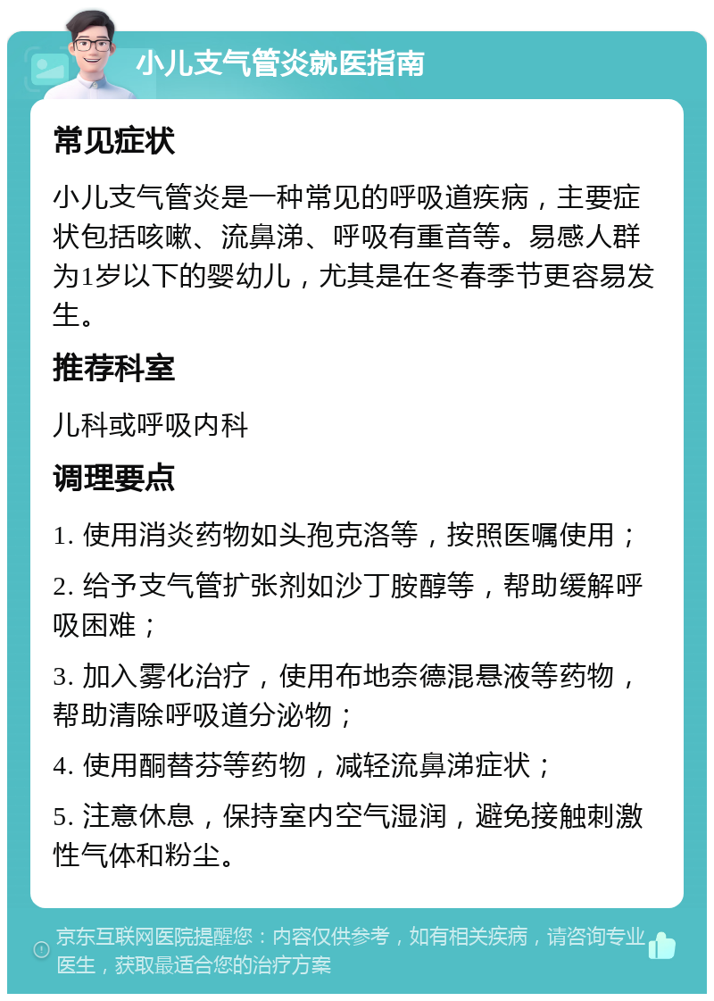 小儿支气管炎就医指南 常见症状 小儿支气管炎是一种常见的呼吸道疾病，主要症状包括咳嗽、流鼻涕、呼吸有重音等。易感人群为1岁以下的婴幼儿，尤其是在冬春季节更容易发生。 推荐科室 儿科或呼吸内科 调理要点 1. 使用消炎药物如头孢克洛等，按照医嘱使用； 2. 给予支气管扩张剂如沙丁胺醇等，帮助缓解呼吸困难； 3. 加入雾化治疗，使用布地奈德混悬液等药物，帮助清除呼吸道分泌物； 4. 使用酮替芬等药物，减轻流鼻涕症状； 5. 注意休息，保持室内空气湿润，避免接触刺激性气体和粉尘。