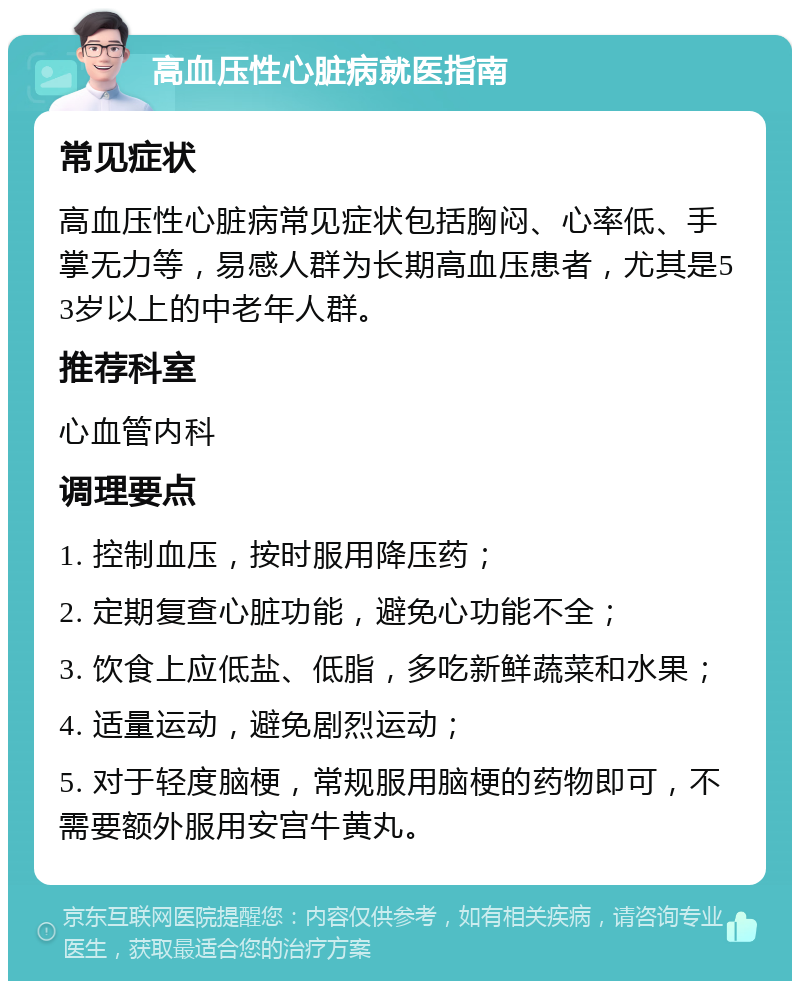 高血压性心脏病就医指南 常见症状 高血压性心脏病常见症状包括胸闷、心率低、手掌无力等，易感人群为长期高血压患者，尤其是53岁以上的中老年人群。 推荐科室 心血管内科 调理要点 1. 控制血压，按时服用降压药； 2. 定期复查心脏功能，避免心功能不全； 3. 饮食上应低盐、低脂，多吃新鲜蔬菜和水果； 4. 适量运动，避免剧烈运动； 5. 对于轻度脑梗，常规服用脑梗的药物即可，不需要额外服用安宫牛黄丸。