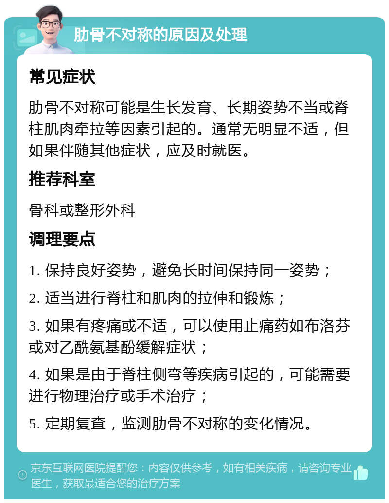 肋骨不对称的原因及处理 常见症状 肋骨不对称可能是生长发育、长期姿势不当或脊柱肌肉牵拉等因素引起的。通常无明显不适，但如果伴随其他症状，应及时就医。 推荐科室 骨科或整形外科 调理要点 1. 保持良好姿势，避免长时间保持同一姿势； 2. 适当进行脊柱和肌肉的拉伸和锻炼； 3. 如果有疼痛或不适，可以使用止痛药如布洛芬或对乙酰氨基酚缓解症状； 4. 如果是由于脊柱侧弯等疾病引起的，可能需要进行物理治疗或手术治疗； 5. 定期复查，监测肋骨不对称的变化情况。