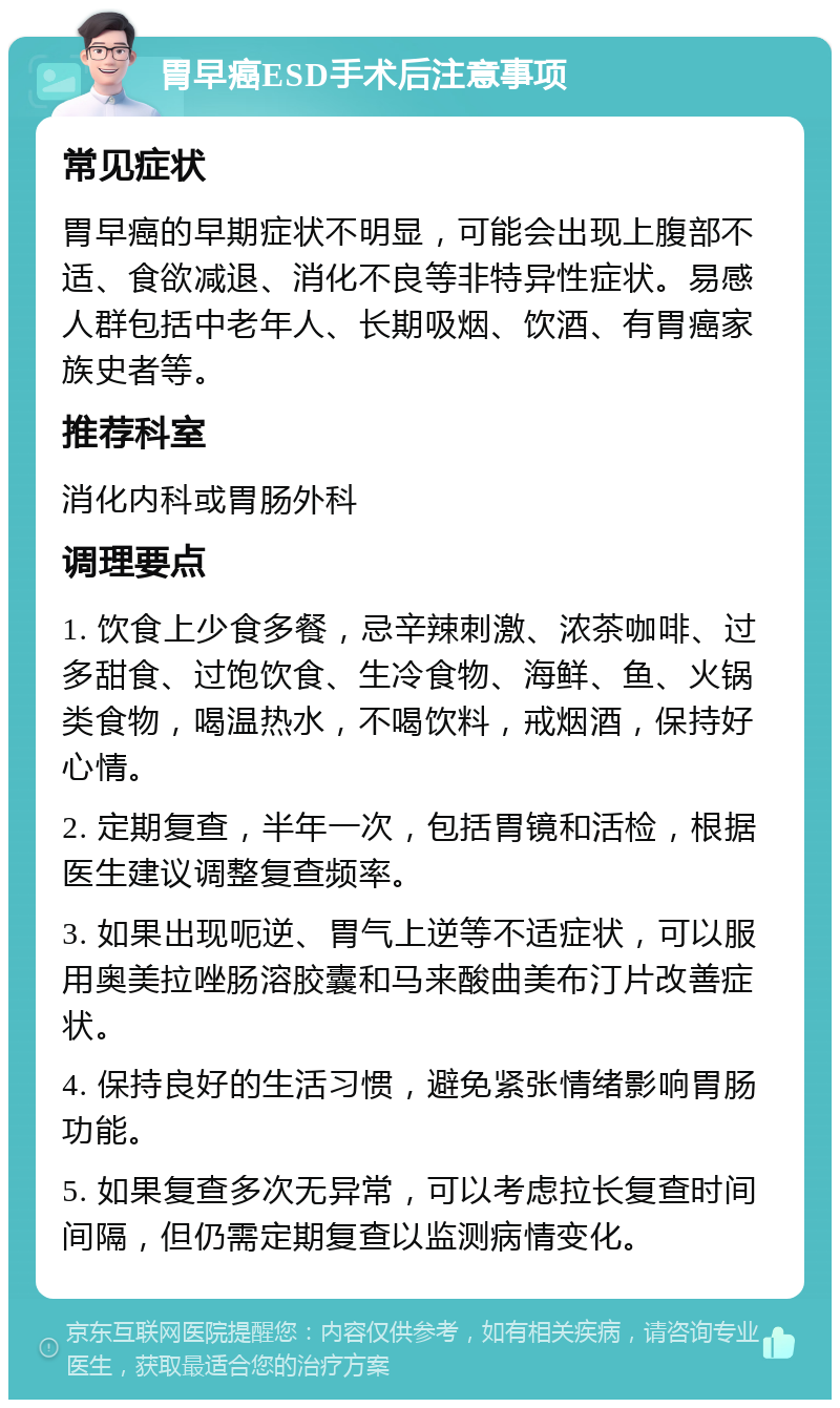 胃早癌ESD手术后注意事项 常见症状 胃早癌的早期症状不明显，可能会出现上腹部不适、食欲减退、消化不良等非特异性症状。易感人群包括中老年人、长期吸烟、饮酒、有胃癌家族史者等。 推荐科室 消化内科或胃肠外科 调理要点 1. 饮食上少食多餐，忌辛辣刺激、浓茶咖啡、过多甜食、过饱饮食、生冷食物、海鲜、鱼、火锅类食物，喝温热水，不喝饮料，戒烟酒，保持好心情。 2. 定期复查，半年一次，包括胃镜和活检，根据医生建议调整复查频率。 3. 如果出现呃逆、胃气上逆等不适症状，可以服用奥美拉唑肠溶胶囊和马来酸曲美布汀片改善症状。 4. 保持良好的生活习惯，避免紧张情绪影响胃肠功能。 5. 如果复查多次无异常，可以考虑拉长复查时间间隔，但仍需定期复查以监测病情变化。