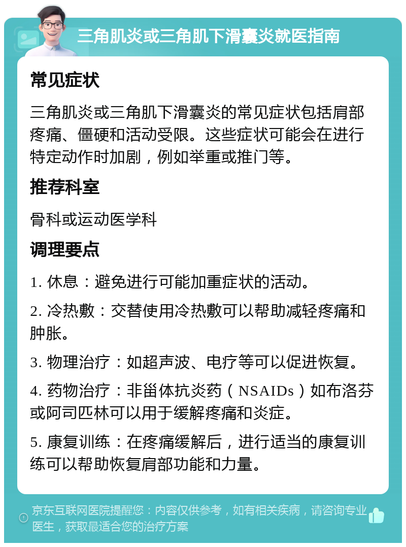 三角肌炎或三角肌下滑囊炎就医指南 常见症状 三角肌炎或三角肌下滑囊炎的常见症状包括肩部疼痛、僵硬和活动受限。这些症状可能会在进行特定动作时加剧，例如举重或推门等。 推荐科室 骨科或运动医学科 调理要点 1. 休息：避免进行可能加重症状的活动。 2. 冷热敷：交替使用冷热敷可以帮助减轻疼痛和肿胀。 3. 物理治疗：如超声波、电疗等可以促进恢复。 4. 药物治疗：非甾体抗炎药（NSAIDs）如布洛芬或阿司匹林可以用于缓解疼痛和炎症。 5. 康复训练：在疼痛缓解后，进行适当的康复训练可以帮助恢复肩部功能和力量。