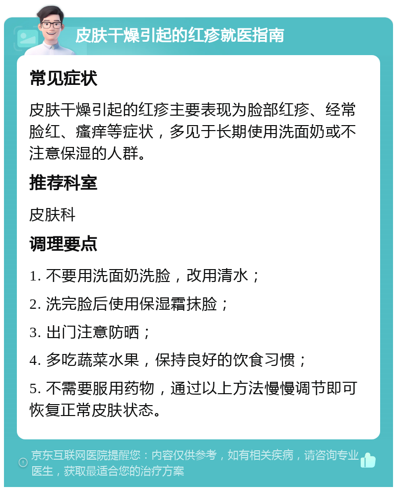 皮肤干燥引起的红疹就医指南 常见症状 皮肤干燥引起的红疹主要表现为脸部红疹、经常脸红、瘙痒等症状，多见于长期使用洗面奶或不注意保湿的人群。 推荐科室 皮肤科 调理要点 1. 不要用洗面奶洗脸，改用清水； 2. 洗完脸后使用保湿霜抹脸； 3. 出门注意防晒； 4. 多吃蔬菜水果，保持良好的饮食习惯； 5. 不需要服用药物，通过以上方法慢慢调节即可恢复正常皮肤状态。