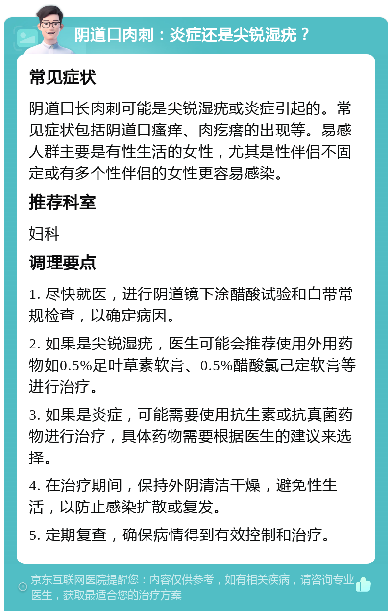 阴道口肉刺：炎症还是尖锐湿疣？ 常见症状 阴道口长肉刺可能是尖锐湿疣或炎症引起的。常见症状包括阴道口瘙痒、肉疙瘩的出现等。易感人群主要是有性生活的女性，尤其是性伴侣不固定或有多个性伴侣的女性更容易感染。 推荐科室 妇科 调理要点 1. 尽快就医，进行阴道镜下涂醋酸试验和白带常规检查，以确定病因。 2. 如果是尖锐湿疣，医生可能会推荐使用外用药物如0.5%足叶草素软膏、0.5%醋酸氯己定软膏等进行治疗。 3. 如果是炎症，可能需要使用抗生素或抗真菌药物进行治疗，具体药物需要根据医生的建议来选择。 4. 在治疗期间，保持外阴清洁干燥，避免性生活，以防止感染扩散或复发。 5. 定期复查，确保病情得到有效控制和治疗。