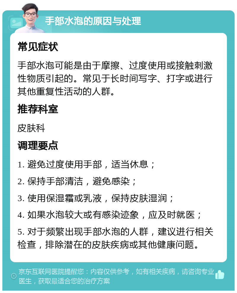 手部水泡的原因与处理 常见症状 手部水泡可能是由于摩擦、过度使用或接触刺激性物质引起的。常见于长时间写字、打字或进行其他重复性活动的人群。 推荐科室 皮肤科 调理要点 1. 避免过度使用手部，适当休息； 2. 保持手部清洁，避免感染； 3. 使用保湿霜或乳液，保持皮肤湿润； 4. 如果水泡较大或有感染迹象，应及时就医； 5. 对于频繁出现手部水泡的人群，建议进行相关检查，排除潜在的皮肤疾病或其他健康问题。