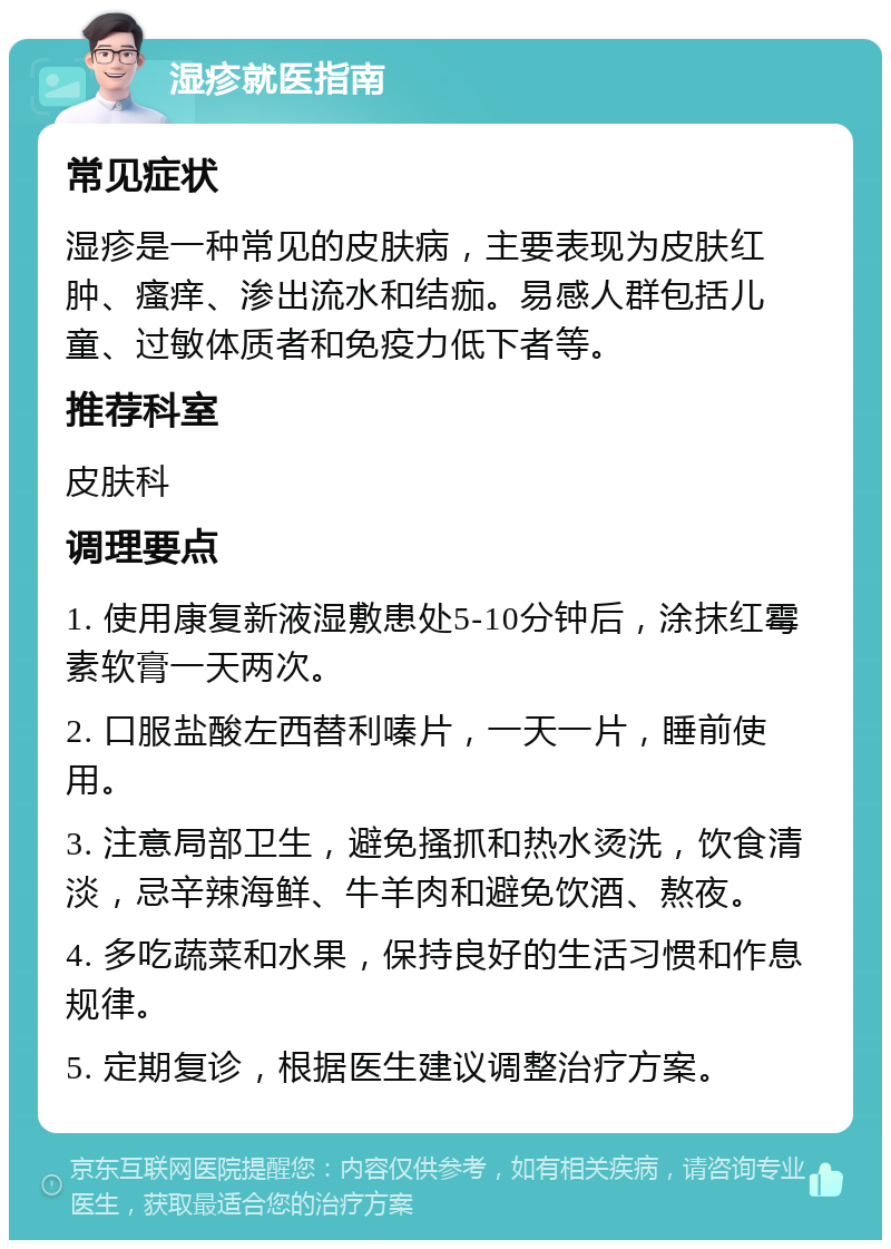 湿疹就医指南 常见症状 湿疹是一种常见的皮肤病，主要表现为皮肤红肿、瘙痒、渗出流水和结痂。易感人群包括儿童、过敏体质者和免疫力低下者等。 推荐科室 皮肤科 调理要点 1. 使用康复新液湿敷患处5-10分钟后，涂抹红霉素软膏一天两次。 2. 口服盐酸左西替利嗪片，一天一片，睡前使用。 3. 注意局部卫生，避免搔抓和热水烫洗，饮食清淡，忌辛辣海鲜、牛羊肉和避免饮酒、熬夜。 4. 多吃蔬菜和水果，保持良好的生活习惯和作息规律。 5. 定期复诊，根据医生建议调整治疗方案。