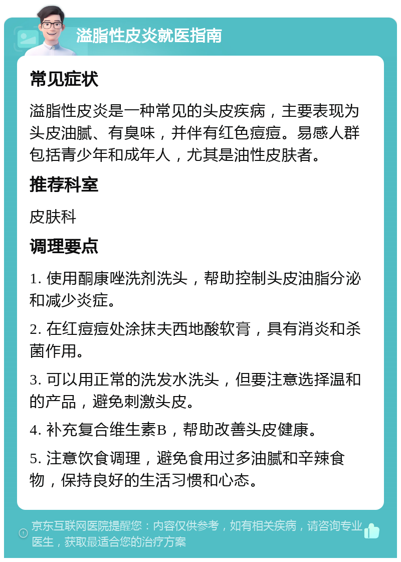 溢脂性皮炎就医指南 常见症状 溢脂性皮炎是一种常见的头皮疾病，主要表现为头皮油腻、有臭味，并伴有红色痘痘。易感人群包括青少年和成年人，尤其是油性皮肤者。 推荐科室 皮肤科 调理要点 1. 使用酮康唑洗剂洗头，帮助控制头皮油脂分泌和减少炎症。 2. 在红痘痘处涂抹夫西地酸软膏，具有消炎和杀菌作用。 3. 可以用正常的洗发水洗头，但要注意选择温和的产品，避免刺激头皮。 4. 补充复合维生素B，帮助改善头皮健康。 5. 注意饮食调理，避免食用过多油腻和辛辣食物，保持良好的生活习惯和心态。