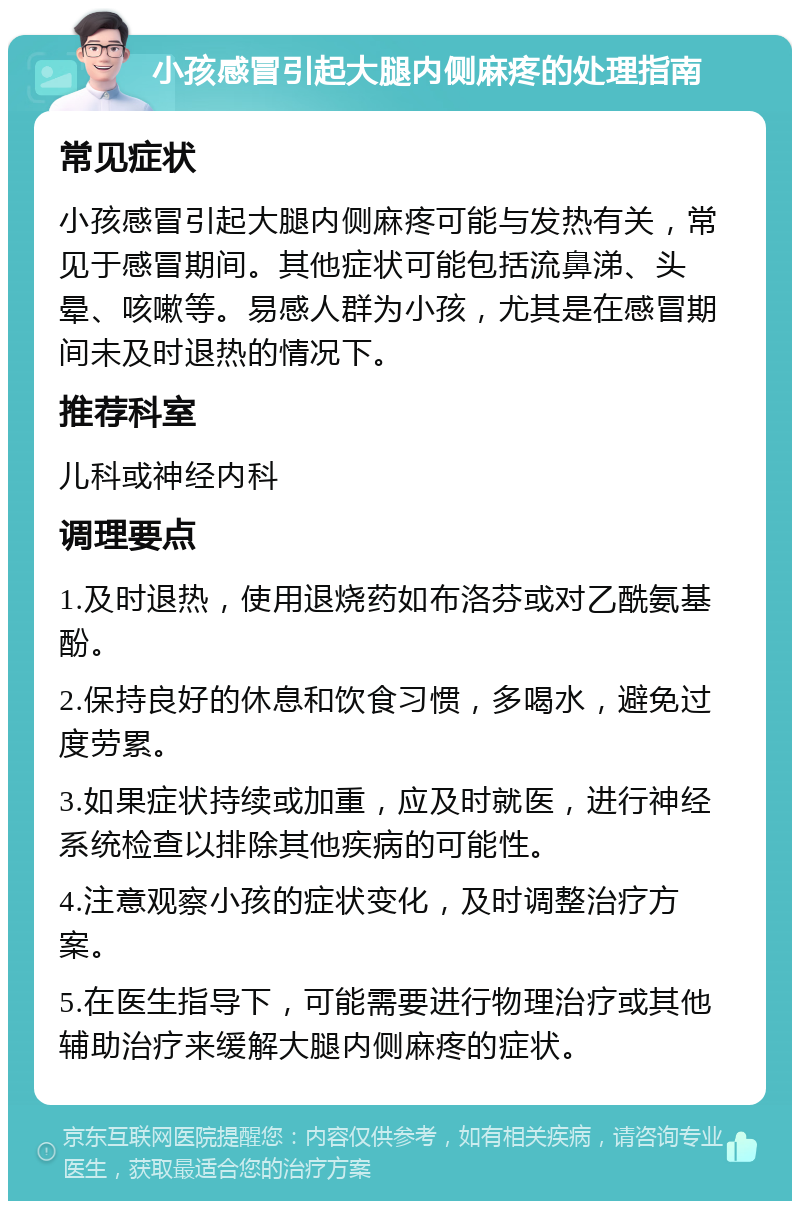 小孩感冒引起大腿内侧麻疼的处理指南 常见症状 小孩感冒引起大腿内侧麻疼可能与发热有关，常见于感冒期间。其他症状可能包括流鼻涕、头晕、咳嗽等。易感人群为小孩，尤其是在感冒期间未及时退热的情况下。 推荐科室 儿科或神经内科 调理要点 1.及时退热，使用退烧药如布洛芬或对乙酰氨基酚。 2.保持良好的休息和饮食习惯，多喝水，避免过度劳累。 3.如果症状持续或加重，应及时就医，进行神经系统检查以排除其他疾病的可能性。 4.注意观察小孩的症状变化，及时调整治疗方案。 5.在医生指导下，可能需要进行物理治疗或其他辅助治疗来缓解大腿内侧麻疼的症状。