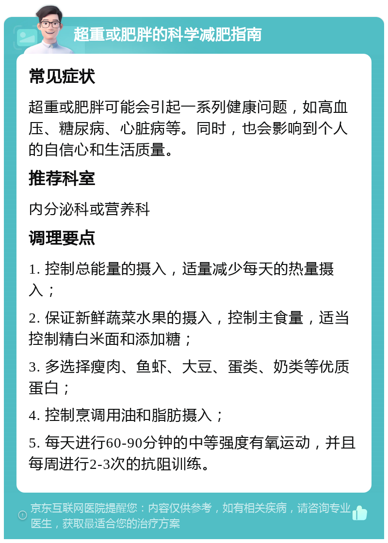 超重或肥胖的科学减肥指南 常见症状 超重或肥胖可能会引起一系列健康问题，如高血压、糖尿病、心脏病等。同时，也会影响到个人的自信心和生活质量。 推荐科室 内分泌科或营养科 调理要点 1. 控制总能量的摄入，适量减少每天的热量摄入； 2. 保证新鲜蔬菜水果的摄入，控制主食量，适当控制精白米面和添加糖； 3. 多选择瘦肉、鱼虾、大豆、蛋类、奶类等优质蛋白； 4. 控制烹调用油和脂肪摄入； 5. 每天进行60-90分钟的中等强度有氧运动，并且每周进行2-3次的抗阻训练。