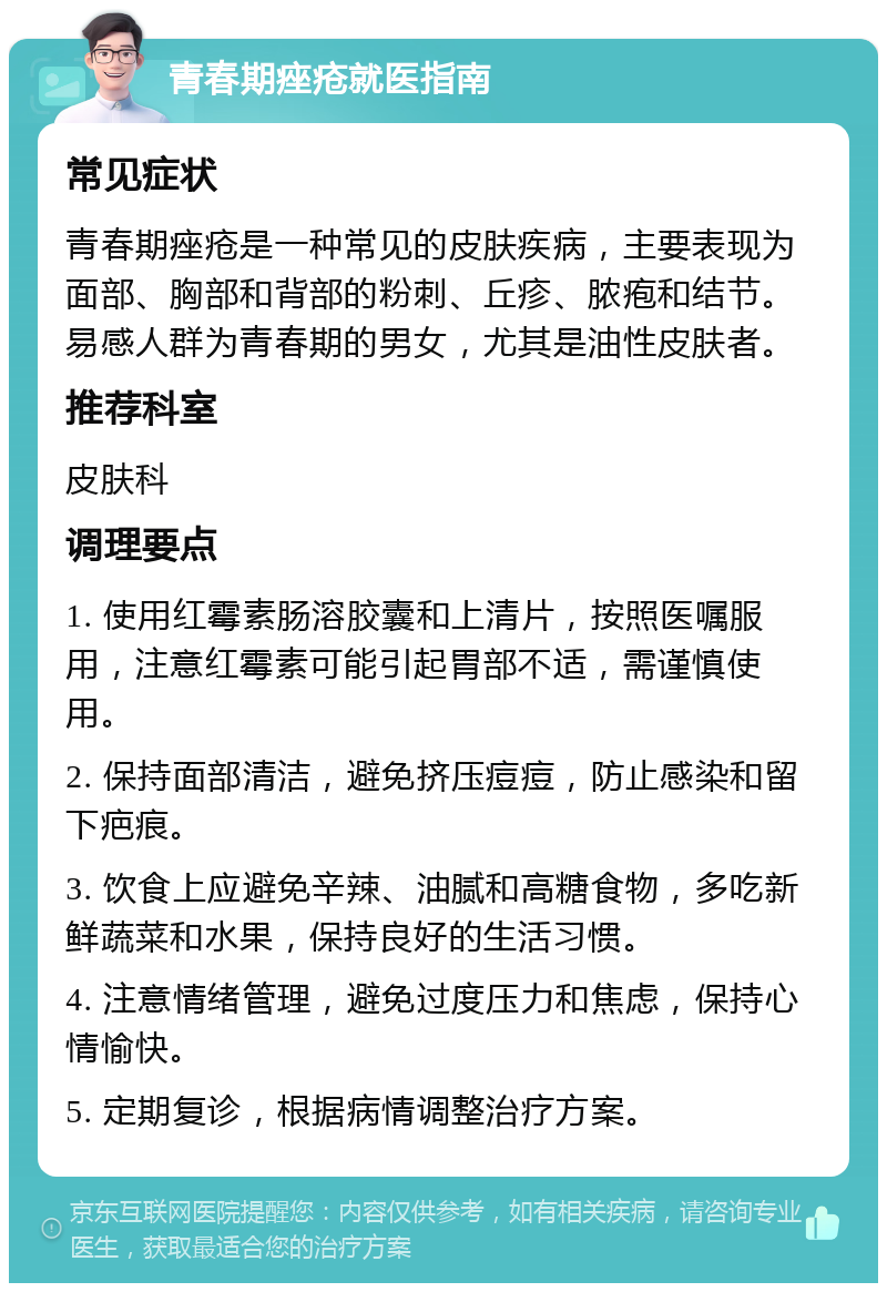 青春期痤疮就医指南 常见症状 青春期痤疮是一种常见的皮肤疾病，主要表现为面部、胸部和背部的粉刺、丘疹、脓疱和结节。易感人群为青春期的男女，尤其是油性皮肤者。 推荐科室 皮肤科 调理要点 1. 使用红霉素肠溶胶囊和上清片，按照医嘱服用，注意红霉素可能引起胃部不适，需谨慎使用。 2. 保持面部清洁，避免挤压痘痘，防止感染和留下疤痕。 3. 饮食上应避免辛辣、油腻和高糖食物，多吃新鲜蔬菜和水果，保持良好的生活习惯。 4. 注意情绪管理，避免过度压力和焦虑，保持心情愉快。 5. 定期复诊，根据病情调整治疗方案。