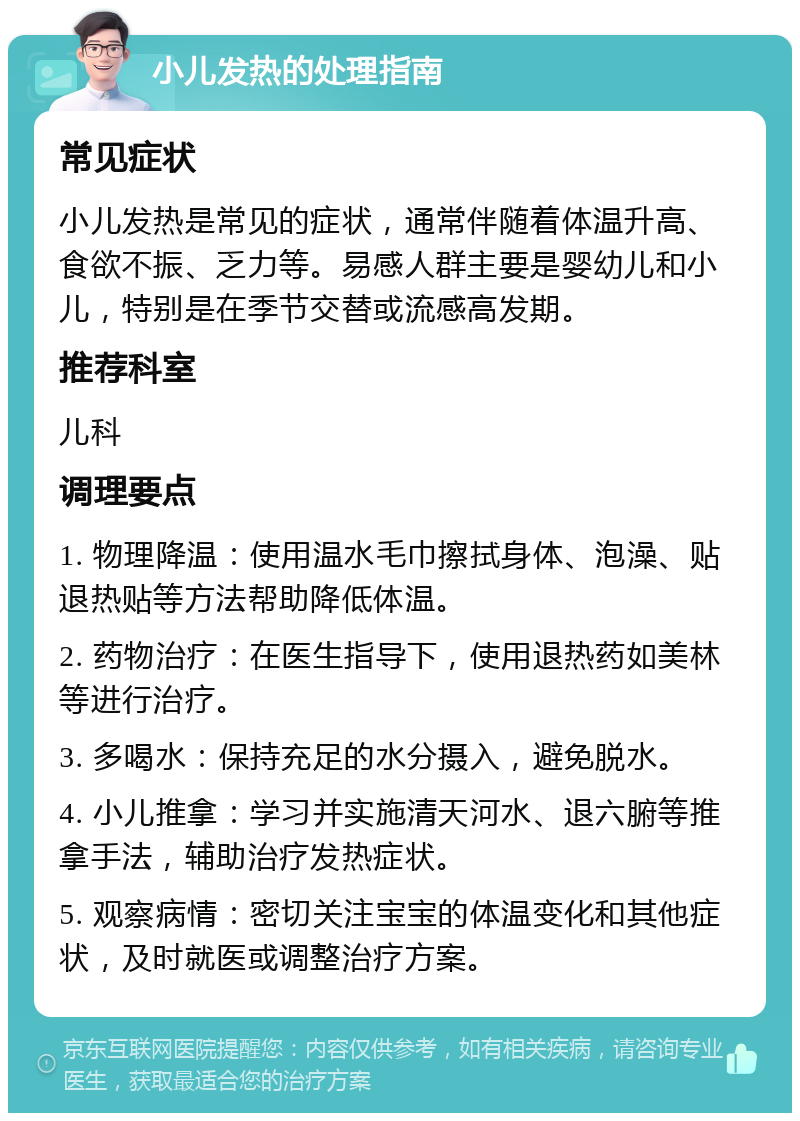 小儿发热的处理指南 常见症状 小儿发热是常见的症状，通常伴随着体温升高、食欲不振、乏力等。易感人群主要是婴幼儿和小儿，特别是在季节交替或流感高发期。 推荐科室 儿科 调理要点 1. 物理降温：使用温水毛巾擦拭身体、泡澡、贴退热贴等方法帮助降低体温。 2. 药物治疗：在医生指导下，使用退热药如美林等进行治疗。 3. 多喝水：保持充足的水分摄入，避免脱水。 4. 小儿推拿：学习并实施清天河水、退六腑等推拿手法，辅助治疗发热症状。 5. 观察病情：密切关注宝宝的体温变化和其他症状，及时就医或调整治疗方案。