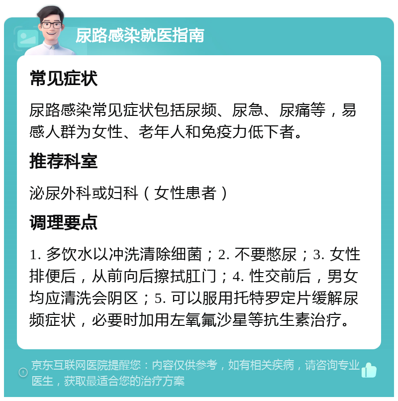 尿路感染就医指南 常见症状 尿路感染常见症状包括尿频、尿急、尿痛等，易感人群为女性、老年人和免疫力低下者。 推荐科室 泌尿外科或妇科（女性患者） 调理要点 1. 多饮水以冲洗清除细菌；2. 不要憋尿；3. 女性排便后，从前向后擦拭肛门；4. 性交前后，男女均应清洗会阴区；5. 可以服用托特罗定片缓解尿频症状，必要时加用左氧氟沙星等抗生素治疗。