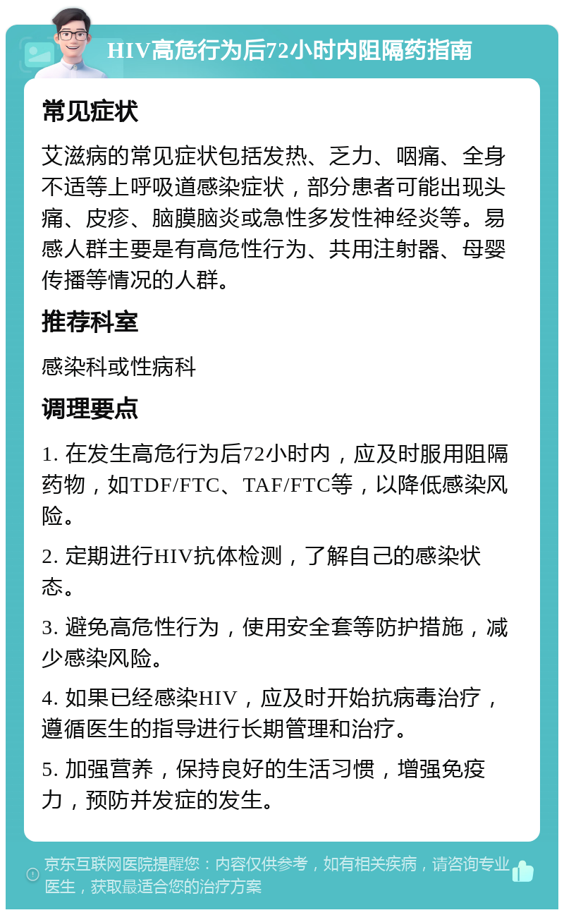 HIV高危行为后72小时内阻隔药指南 常见症状 艾滋病的常见症状包括发热、乏力、咽痛、全身不适等上呼吸道感染症状，部分患者可能出现头痛、皮疹、脑膜脑炎或急性多发性神经炎等。易感人群主要是有高危性行为、共用注射器、母婴传播等情况的人群。 推荐科室 感染科或性病科 调理要点 1. 在发生高危行为后72小时内，应及时服用阻隔药物，如TDF/FTC、TAF/FTC等，以降低感染风险。 2. 定期进行HIV抗体检测，了解自己的感染状态。 3. 避免高危性行为，使用安全套等防护措施，减少感染风险。 4. 如果已经感染HIV，应及时开始抗病毒治疗，遵循医生的指导进行长期管理和治疗。 5. 加强营养，保持良好的生活习惯，增强免疫力，预防并发症的发生。