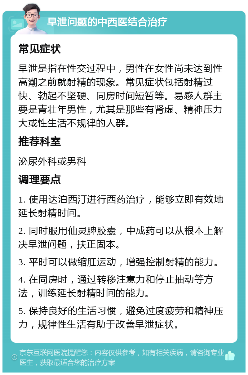 早泄问题的中西医结合治疗 常见症状 早泄是指在性交过程中，男性在女性尚未达到性高潮之前就射精的现象。常见症状包括射精过快、勃起不坚硬、同房时间短暂等。易感人群主要是青壮年男性，尤其是那些有肾虚、精神压力大或性生活不规律的人群。 推荐科室 泌尿外科或男科 调理要点 1. 使用达泊西汀进行西药治疗，能够立即有效地延长射精时间。 2. 同时服用仙灵脾胶囊，中成药可以从根本上解决早泄问题，扶正固本。 3. 平时可以做缩肛运动，增强控制射精的能力。 4. 在同房时，通过转移注意力和停止抽动等方法，训练延长射精时间的能力。 5. 保持良好的生活习惯，避免过度疲劳和精神压力，规律性生活有助于改善早泄症状。