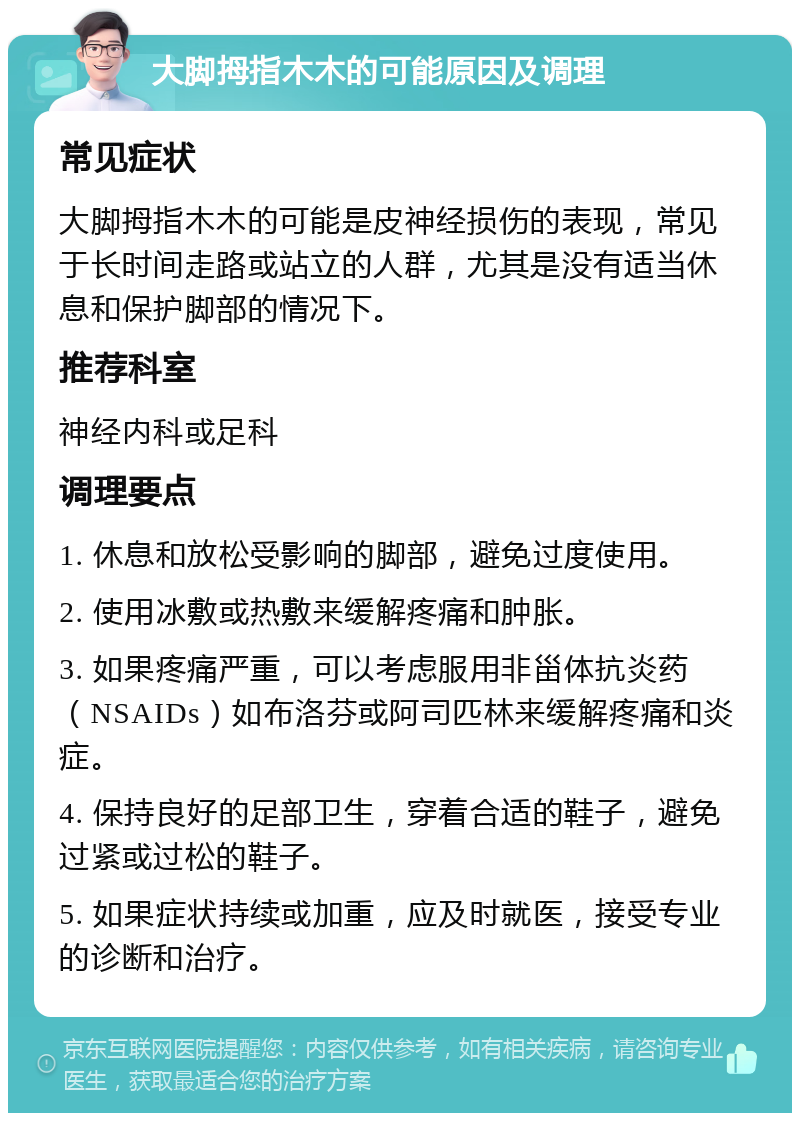 大脚拇指木木的可能原因及调理 常见症状 大脚拇指木木的可能是皮神经损伤的表现，常见于长时间走路或站立的人群，尤其是没有适当休息和保护脚部的情况下。 推荐科室 神经内科或足科 调理要点 1. 休息和放松受影响的脚部，避免过度使用。 2. 使用冰敷或热敷来缓解疼痛和肿胀。 3. 如果疼痛严重，可以考虑服用非甾体抗炎药（NSAIDs）如布洛芬或阿司匹林来缓解疼痛和炎症。 4. 保持良好的足部卫生，穿着合适的鞋子，避免过紧或过松的鞋子。 5. 如果症状持续或加重，应及时就医，接受专业的诊断和治疗。