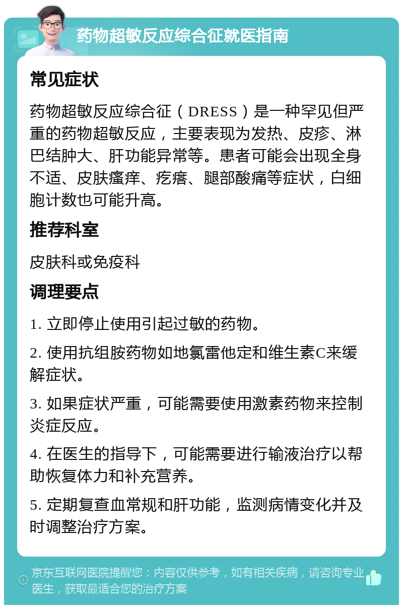 药物超敏反应综合征就医指南 常见症状 药物超敏反应综合征（DRESS）是一种罕见但严重的药物超敏反应，主要表现为发热、皮疹、淋巴结肿大、肝功能异常等。患者可能会出现全身不适、皮肤瘙痒、疙瘩、腿部酸痛等症状，白细胞计数也可能升高。 推荐科室 皮肤科或免疫科 调理要点 1. 立即停止使用引起过敏的药物。 2. 使用抗组胺药物如地氯雷他定和维生素C来缓解症状。 3. 如果症状严重，可能需要使用激素药物来控制炎症反应。 4. 在医生的指导下，可能需要进行输液治疗以帮助恢复体力和补充营养。 5. 定期复查血常规和肝功能，监测病情变化并及时调整治疗方案。