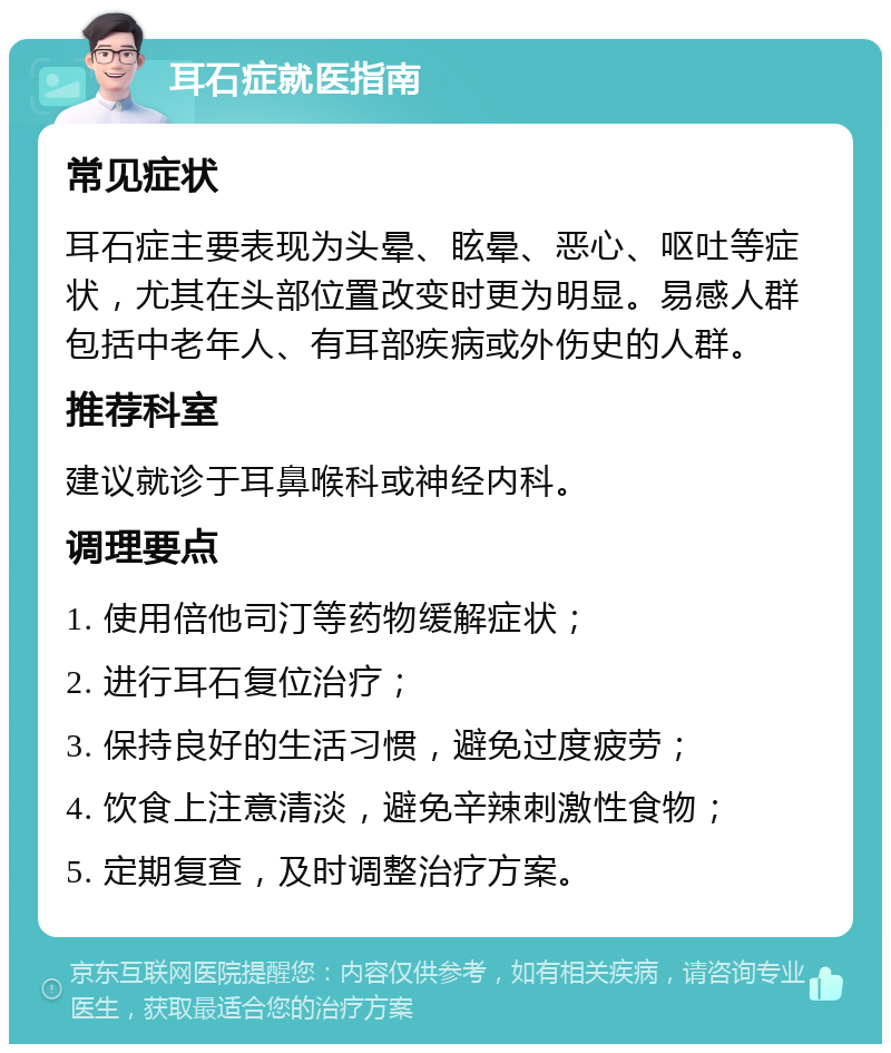 耳石症就医指南 常见症状 耳石症主要表现为头晕、眩晕、恶心、呕吐等症状，尤其在头部位置改变时更为明显。易感人群包括中老年人、有耳部疾病或外伤史的人群。 推荐科室 建议就诊于耳鼻喉科或神经内科。 调理要点 1. 使用倍他司汀等药物缓解症状； 2. 进行耳石复位治疗； 3. 保持良好的生活习惯，避免过度疲劳； 4. 饮食上注意清淡，避免辛辣刺激性食物； 5. 定期复查，及时调整治疗方案。