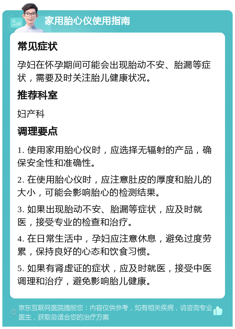 家用胎心仪使用指南 常见症状 孕妇在怀孕期间可能会出现胎动不安、胎漏等症状，需要及时关注胎儿健康状况。 推荐科室 妇产科 调理要点 1. 使用家用胎心仪时，应选择无辐射的产品，确保安全性和准确性。 2. 在使用胎心仪时，应注意肚皮的厚度和胎儿的大小，可能会影响胎心的检测结果。 3. 如果出现胎动不安、胎漏等症状，应及时就医，接受专业的检查和治疗。 4. 在日常生活中，孕妇应注意休息，避免过度劳累，保持良好的心态和饮食习惯。 5. 如果有肾虚证的症状，应及时就医，接受中医调理和治疗，避免影响胎儿健康。