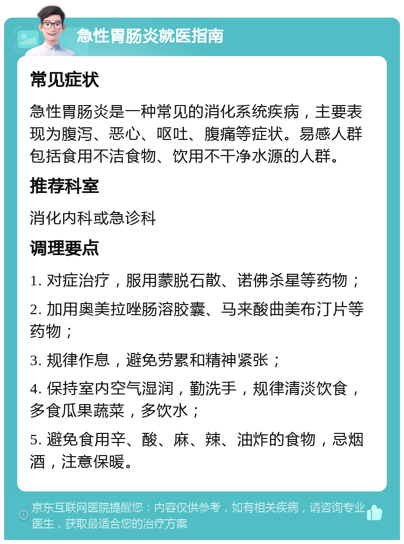 急性胃肠炎就医指南 常见症状 急性胃肠炎是一种常见的消化系统疾病，主要表现为腹泻、恶心、呕吐、腹痛等症状。易感人群包括食用不洁食物、饮用不干净水源的人群。 推荐科室 消化内科或急诊科 调理要点 1. 对症治疗，服用蒙脱石散、诺佛杀星等药物； 2. 加用奥美拉唑肠溶胶囊、马来酸曲美布汀片等药物； 3. 规律作息，避免劳累和精神紧张； 4. 保持室内空气湿润，勤洗手，规律清淡饮食，多食瓜果蔬菜，多饮水； 5. 避免食用辛、酸、麻、辣、油炸的食物，忌烟酒，注意保暖。