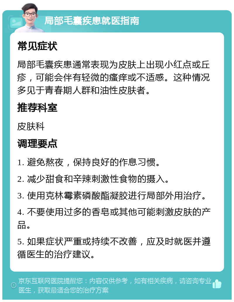 局部毛囊疾患就医指南 常见症状 局部毛囊疾患通常表现为皮肤上出现小红点或丘疹，可能会伴有轻微的瘙痒或不适感。这种情况多见于青春期人群和油性皮肤者。 推荐科室 皮肤科 调理要点 1. 避免熬夜，保持良好的作息习惯。 2. 减少甜食和辛辣刺激性食物的摄入。 3. 使用克林霉素磷酸酯凝胶进行局部外用治疗。 4. 不要使用过多的香皂或其他可能刺激皮肤的产品。 5. 如果症状严重或持续不改善，应及时就医并遵循医生的治疗建议。