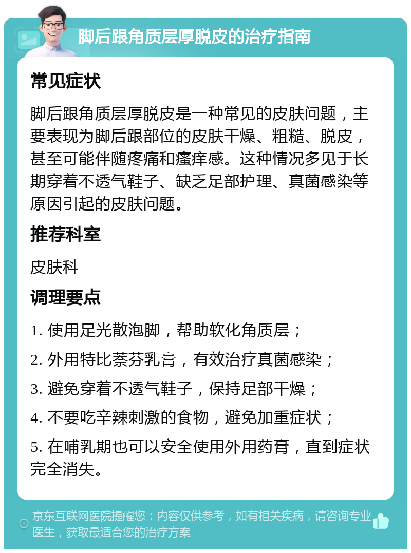 脚后跟角质层厚脱皮的治疗指南 常见症状 脚后跟角质层厚脱皮是一种常见的皮肤问题，主要表现为脚后跟部位的皮肤干燥、粗糙、脱皮，甚至可能伴随疼痛和瘙痒感。这种情况多见于长期穿着不透气鞋子、缺乏足部护理、真菌感染等原因引起的皮肤问题。 推荐科室 皮肤科 调理要点 1. 使用足光散泡脚，帮助软化角质层； 2. 外用特比萘芬乳膏，有效治疗真菌感染； 3. 避免穿着不透气鞋子，保持足部干燥； 4. 不要吃辛辣刺激的食物，避免加重症状； 5. 在哺乳期也可以安全使用外用药膏，直到症状完全消失。