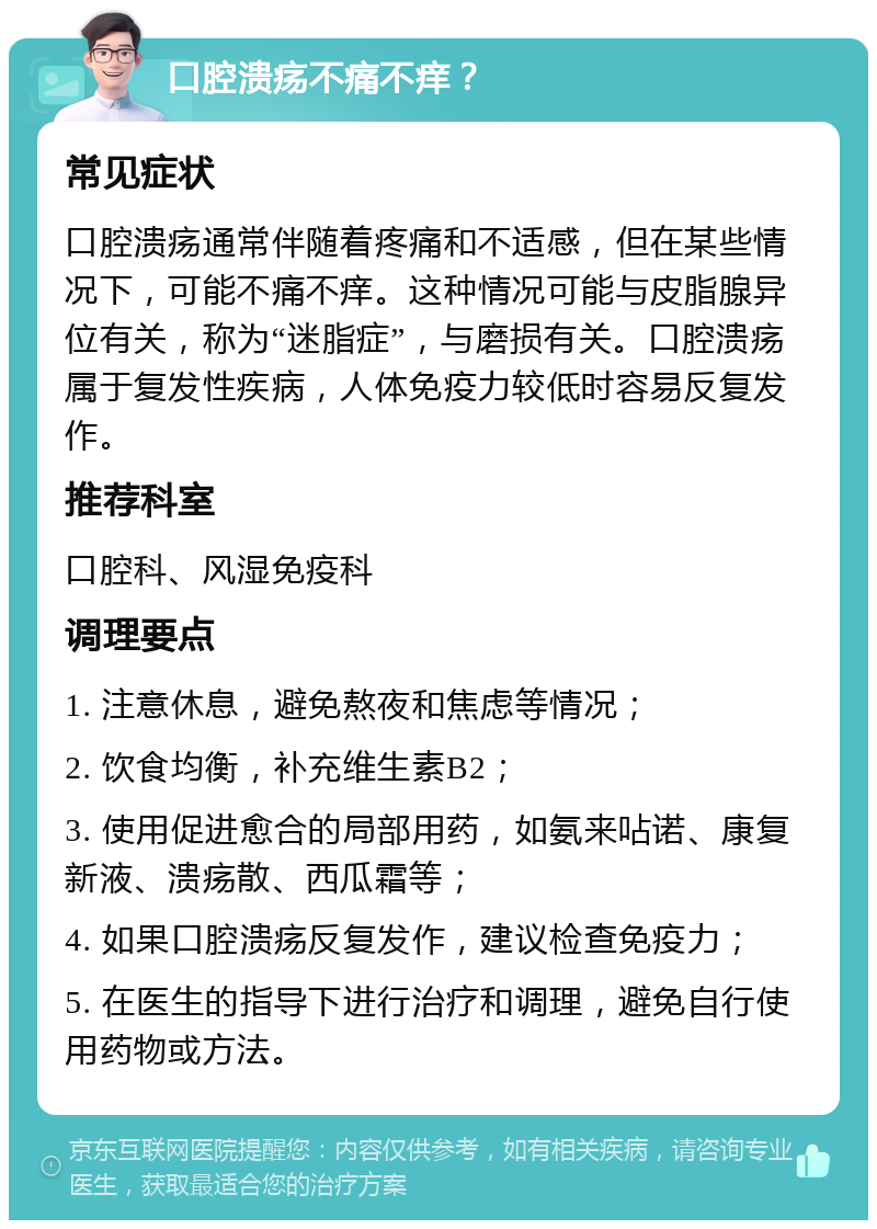 口腔溃疡不痛不痒？ 常见症状 口腔溃疡通常伴随着疼痛和不适感，但在某些情况下，可能不痛不痒。这种情况可能与皮脂腺异位有关，称为“迷脂症”，与磨损有关。口腔溃疡属于复发性疾病，人体免疫力较低时容易反复发作。 推荐科室 口腔科、风湿免疫科 调理要点 1. 注意休息，避免熬夜和焦虑等情况； 2. 饮食均衡，补充维生素B2； 3. 使用促进愈合的局部用药，如氨来呫诺、康复新液、溃疡散、西瓜霜等； 4. 如果口腔溃疡反复发作，建议检查免疫力； 5. 在医生的指导下进行治疗和调理，避免自行使用药物或方法。