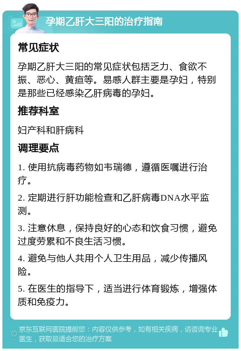 孕期乙肝大三阳的治疗指南 常见症状 孕期乙肝大三阳的常见症状包括乏力、食欲不振、恶心、黄疸等。易感人群主要是孕妇，特别是那些已经感染乙肝病毒的孕妇。 推荐科室 妇产科和肝病科 调理要点 1. 使用抗病毒药物如韦瑞德，遵循医嘱进行治疗。 2. 定期进行肝功能检查和乙肝病毒DNA水平监测。 3. 注意休息，保持良好的心态和饮食习惯，避免过度劳累和不良生活习惯。 4. 避免与他人共用个人卫生用品，减少传播风险。 5. 在医生的指导下，适当进行体育锻炼，增强体质和免疫力。