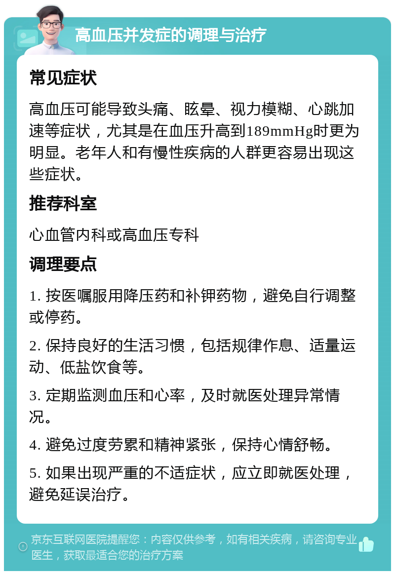 高血压并发症的调理与治疗 常见症状 高血压可能导致头痛、眩晕、视力模糊、心跳加速等症状，尤其是在血压升高到189mmHg时更为明显。老年人和有慢性疾病的人群更容易出现这些症状。 推荐科室 心血管内科或高血压专科 调理要点 1. 按医嘱服用降压药和补钾药物，避免自行调整或停药。 2. 保持良好的生活习惯，包括规律作息、适量运动、低盐饮食等。 3. 定期监测血压和心率，及时就医处理异常情况。 4. 避免过度劳累和精神紧张，保持心情舒畅。 5. 如果出现严重的不适症状，应立即就医处理，避免延误治疗。