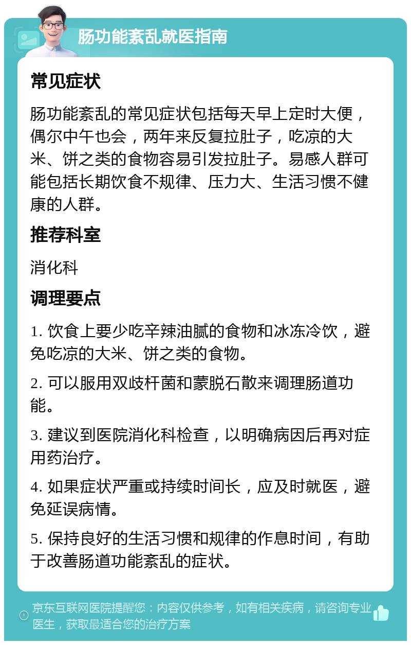 肠功能紊乱就医指南 常见症状 肠功能紊乱的常见症状包括每天早上定时大便，偶尔中午也会，两年来反复拉肚子，吃凉的大米、饼之类的食物容易引发拉肚子。易感人群可能包括长期饮食不规律、压力大、生活习惯不健康的人群。 推荐科室 消化科 调理要点 1. 饮食上要少吃辛辣油腻的食物和冰冻冷饮，避免吃凉的大米、饼之类的食物。 2. 可以服用双歧杆菌和蒙脱石散来调理肠道功能。 3. 建议到医院消化科检查，以明确病因后再对症用药治疗。 4. 如果症状严重或持续时间长，应及时就医，避免延误病情。 5. 保持良好的生活习惯和规律的作息时间，有助于改善肠道功能紊乱的症状。