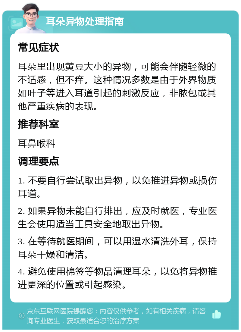 耳朵异物处理指南 常见症状 耳朵里出现黄豆大小的异物，可能会伴随轻微的不适感，但不痒。这种情况多数是由于外界物质如叶子等进入耳道引起的刺激反应，非脓包或其他严重疾病的表现。 推荐科室 耳鼻喉科 调理要点 1. 不要自行尝试取出异物，以免推进异物或损伤耳道。 2. 如果异物未能自行排出，应及时就医，专业医生会使用适当工具安全地取出异物。 3. 在等待就医期间，可以用温水清洗外耳，保持耳朵干燥和清洁。 4. 避免使用棉签等物品清理耳朵，以免将异物推进更深的位置或引起感染。