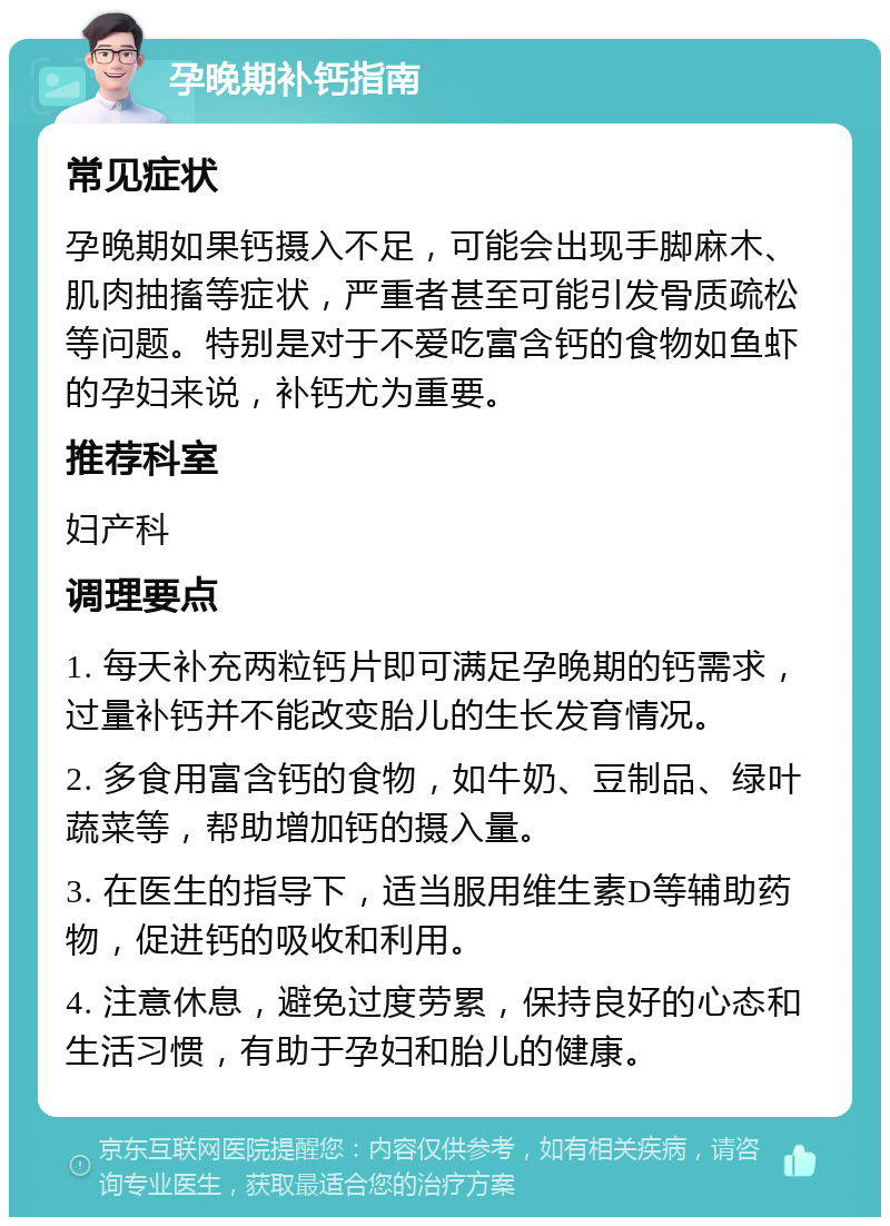 孕晚期补钙指南 常见症状 孕晚期如果钙摄入不足，可能会出现手脚麻木、肌肉抽搐等症状，严重者甚至可能引发骨质疏松等问题。特别是对于不爱吃富含钙的食物如鱼虾的孕妇来说，补钙尤为重要。 推荐科室 妇产科 调理要点 1. 每天补充两粒钙片即可满足孕晚期的钙需求，过量补钙并不能改变胎儿的生长发育情况。 2. 多食用富含钙的食物，如牛奶、豆制品、绿叶蔬菜等，帮助增加钙的摄入量。 3. 在医生的指导下，适当服用维生素D等辅助药物，促进钙的吸收和利用。 4. 注意休息，避免过度劳累，保持良好的心态和生活习惯，有助于孕妇和胎儿的健康。