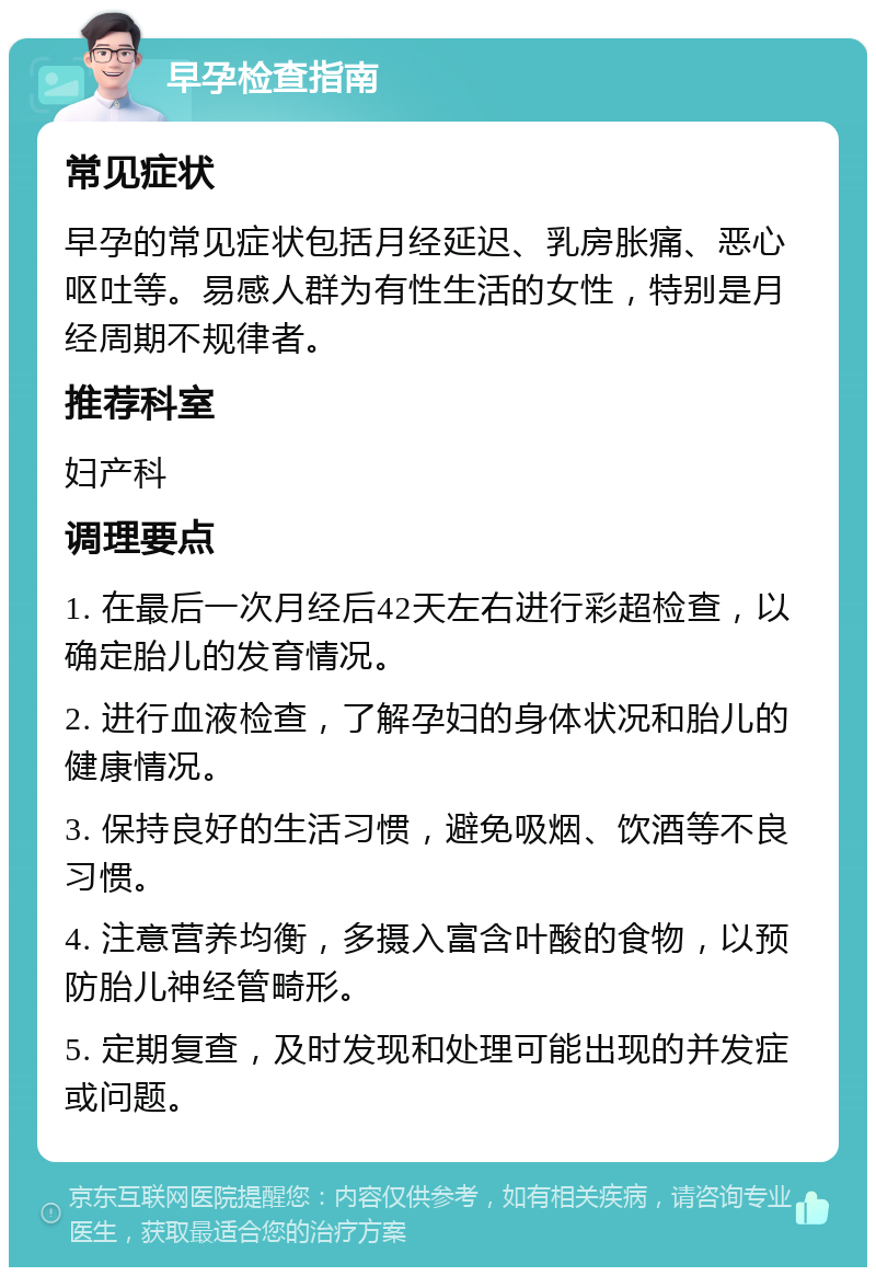 早孕检查指南 常见症状 早孕的常见症状包括月经延迟、乳房胀痛、恶心呕吐等。易感人群为有性生活的女性，特别是月经周期不规律者。 推荐科室 妇产科 调理要点 1. 在最后一次月经后42天左右进行彩超检查，以确定胎儿的发育情况。 2. 进行血液检查，了解孕妇的身体状况和胎儿的健康情况。 3. 保持良好的生活习惯，避免吸烟、饮酒等不良习惯。 4. 注意营养均衡，多摄入富含叶酸的食物，以预防胎儿神经管畸形。 5. 定期复查，及时发现和处理可能出现的并发症或问题。