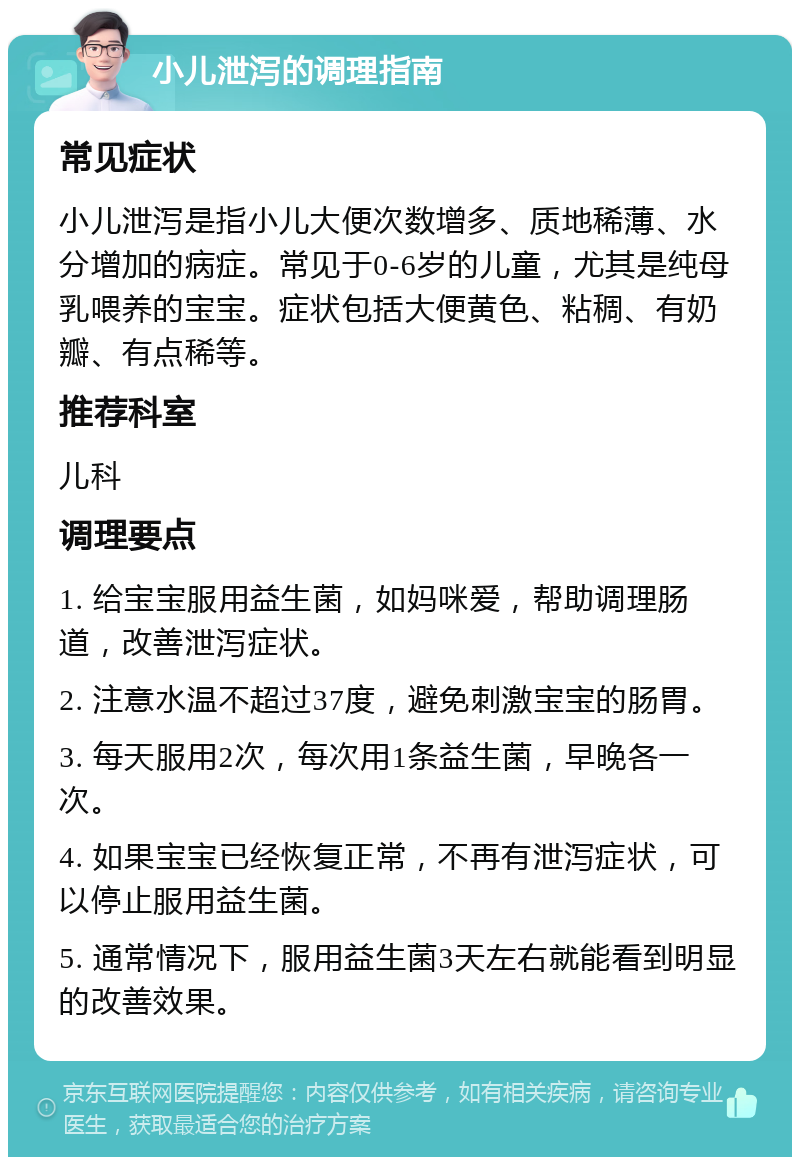 小儿泄泻的调理指南 常见症状 小儿泄泻是指小儿大便次数增多、质地稀薄、水分增加的病症。常见于0-6岁的儿童，尤其是纯母乳喂养的宝宝。症状包括大便黄色、粘稠、有奶瓣、有点稀等。 推荐科室 儿科 调理要点 1. 给宝宝服用益生菌，如妈咪爱，帮助调理肠道，改善泄泻症状。 2. 注意水温不超过37度，避免刺激宝宝的肠胃。 3. 每天服用2次，每次用1条益生菌，早晚各一次。 4. 如果宝宝已经恢复正常，不再有泄泻症状，可以停止服用益生菌。 5. 通常情况下，服用益生菌3天左右就能看到明显的改善效果。