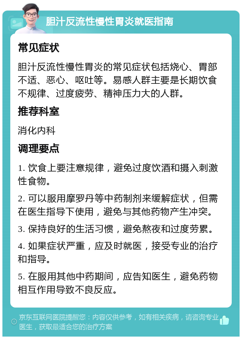 胆汁反流性慢性胃炎就医指南 常见症状 胆汁反流性慢性胃炎的常见症状包括烧心、胃部不适、恶心、呕吐等。易感人群主要是长期饮食不规律、过度疲劳、精神压力大的人群。 推荐科室 消化内科 调理要点 1. 饮食上要注意规律，避免过度饮酒和摄入刺激性食物。 2. 可以服用摩罗丹等中药制剂来缓解症状，但需在医生指导下使用，避免与其他药物产生冲突。 3. 保持良好的生活习惯，避免熬夜和过度劳累。 4. 如果症状严重，应及时就医，接受专业的治疗和指导。 5. 在服用其他中药期间，应告知医生，避免药物相互作用导致不良反应。