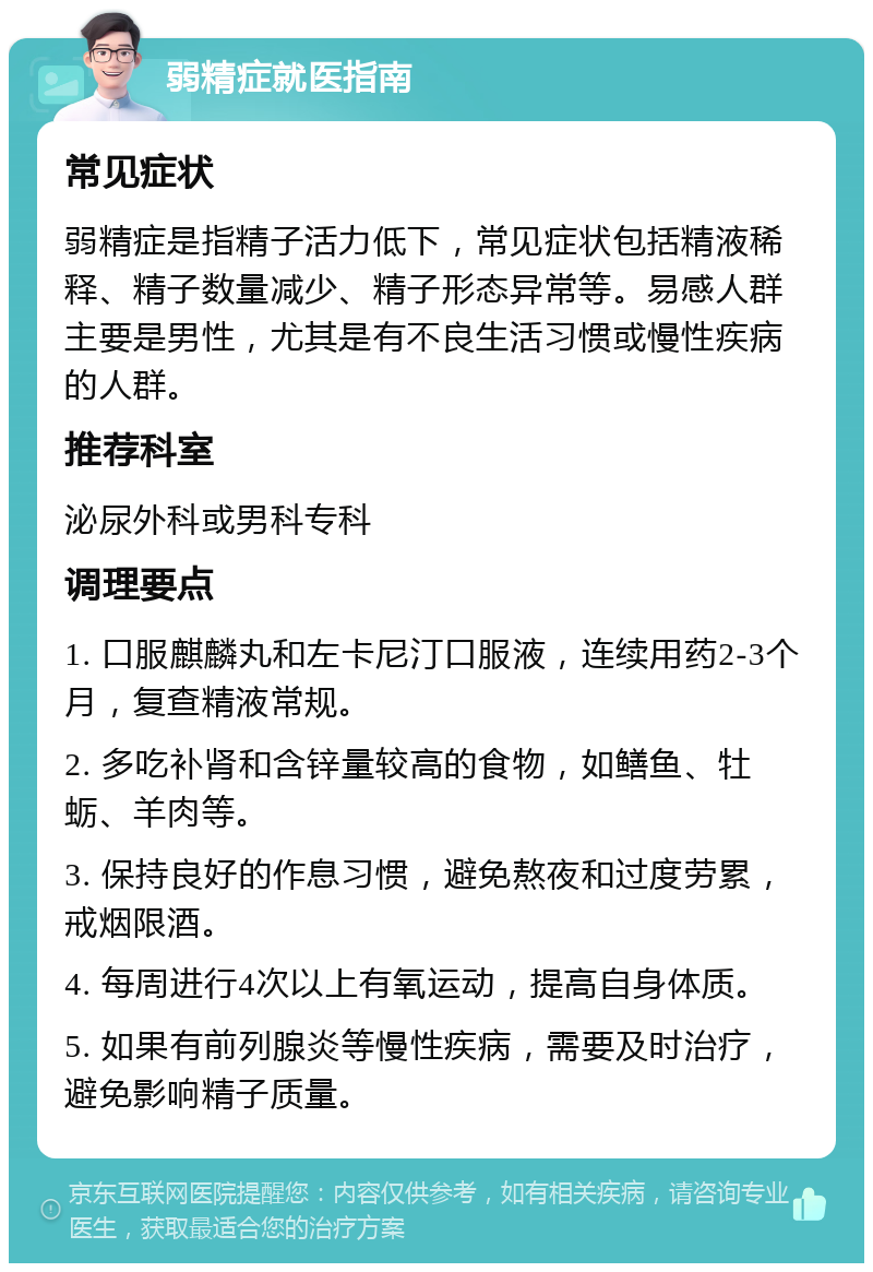 弱精症就医指南 常见症状 弱精症是指精子活力低下，常见症状包括精液稀释、精子数量减少、精子形态异常等。易感人群主要是男性，尤其是有不良生活习惯或慢性疾病的人群。 推荐科室 泌尿外科或男科专科 调理要点 1. 口服麒麟丸和左卡尼汀口服液，连续用药2-3个月，复查精液常规。 2. 多吃补肾和含锌量较高的食物，如鳝鱼、牡蛎、羊肉等。 3. 保持良好的作息习惯，避免熬夜和过度劳累，戒烟限酒。 4. 每周进行4次以上有氧运动，提高自身体质。 5. 如果有前列腺炎等慢性疾病，需要及时治疗，避免影响精子质量。