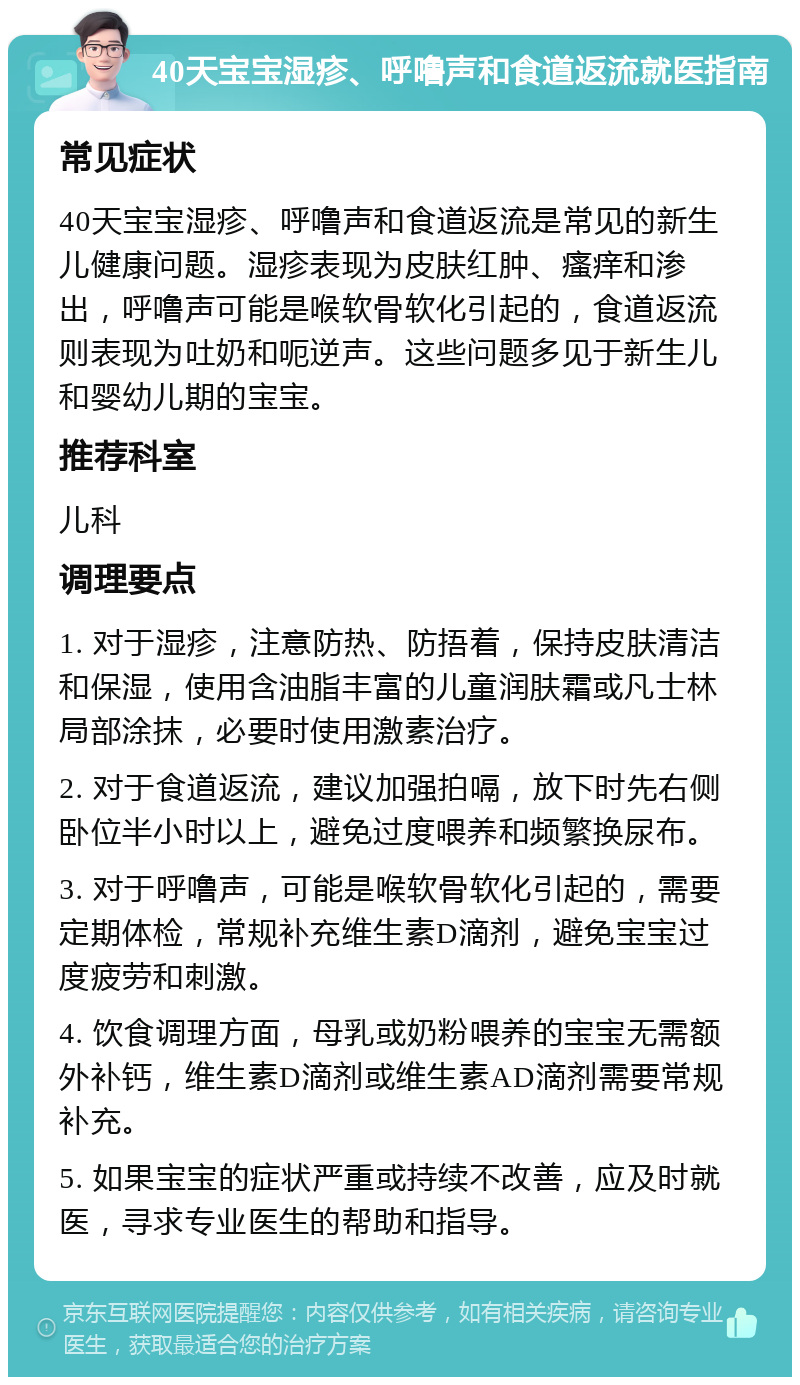 40天宝宝湿疹、呼噜声和食道返流就医指南 常见症状 40天宝宝湿疹、呼噜声和食道返流是常见的新生儿健康问题。湿疹表现为皮肤红肿、瘙痒和渗出，呼噜声可能是喉软骨软化引起的，食道返流则表现为吐奶和呃逆声。这些问题多见于新生儿和婴幼儿期的宝宝。 推荐科室 儿科 调理要点 1. 对于湿疹，注意防热、防捂着，保持皮肤清洁和保湿，使用含油脂丰富的儿童润肤霜或凡士林局部涂抹，必要时使用激素治疗。 2. 对于食道返流，建议加强拍嗝，放下时先右侧卧位半小时以上，避免过度喂养和频繁换尿布。 3. 对于呼噜声，可能是喉软骨软化引起的，需要定期体检，常规补充维生素D滴剂，避免宝宝过度疲劳和刺激。 4. 饮食调理方面，母乳或奶粉喂养的宝宝无需额外补钙，维生素D滴剂或维生素AD滴剂需要常规补充。 5. 如果宝宝的症状严重或持续不改善，应及时就医，寻求专业医生的帮助和指导。