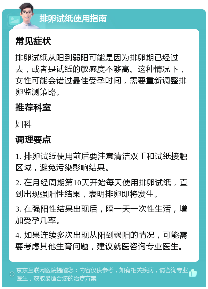 排卵试纸使用指南 常见症状 排卵试纸从阳到弱阳可能是因为排卵期已经过去，或者是试纸的敏感度不够高。这种情况下，女性可能会错过最佳受孕时间，需要重新调整排卵监测策略。 推荐科室 妇科 调理要点 1. 排卵试纸使用前后要注意清洁双手和试纸接触区域，避免污染影响结果。 2. 在月经周期第10天开始每天使用排卵试纸，直到出现强阳性结果，表明排卵即将发生。 3. 在强阳性结果出现后，隔一天一次性生活，增加受孕几率。 4. 如果连续多次出现从阳到弱阳的情况，可能需要考虑其他生育问题，建议就医咨询专业医生。