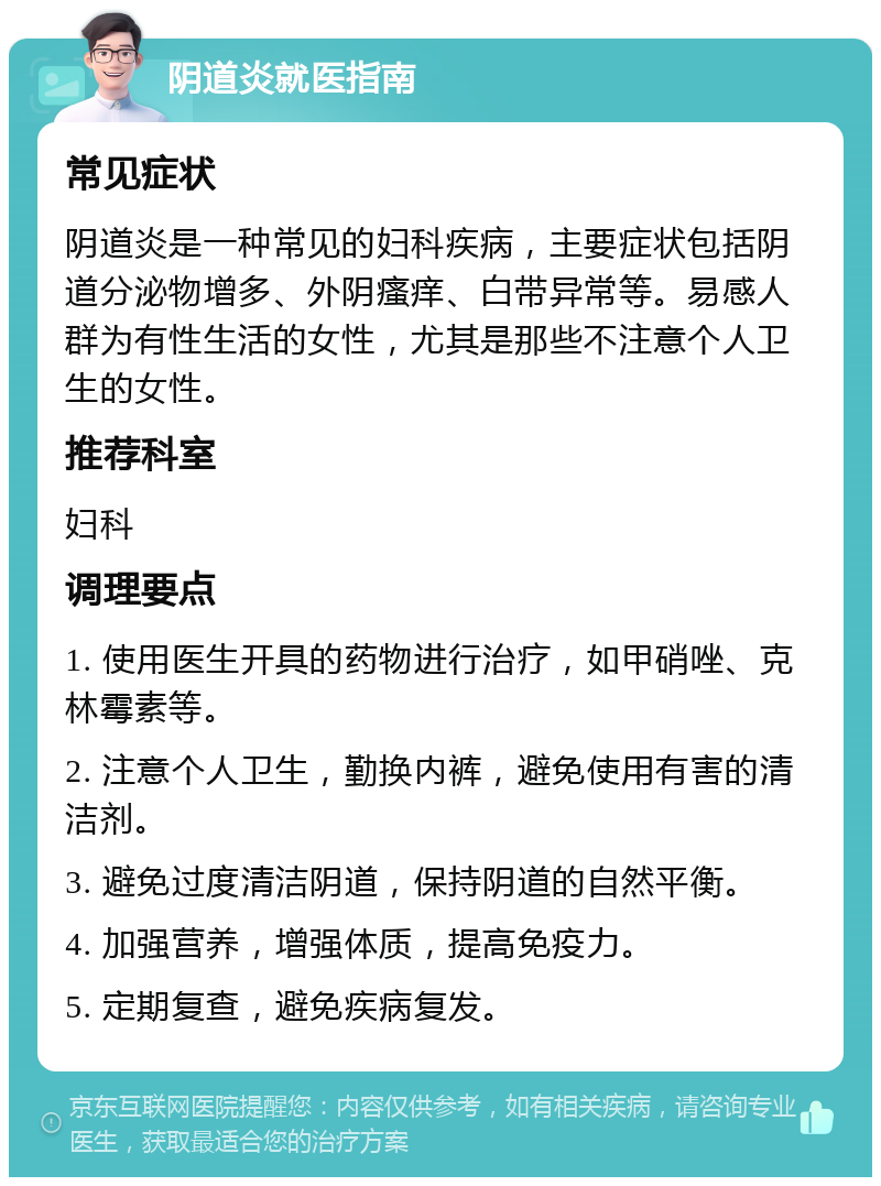 阴道炎就医指南 常见症状 阴道炎是一种常见的妇科疾病，主要症状包括阴道分泌物增多、外阴瘙痒、白带异常等。易感人群为有性生活的女性，尤其是那些不注意个人卫生的女性。 推荐科室 妇科 调理要点 1. 使用医生开具的药物进行治疗，如甲硝唑、克林霉素等。 2. 注意个人卫生，勤换内裤，避免使用有害的清洁剂。 3. 避免过度清洁阴道，保持阴道的自然平衡。 4. 加强营养，增强体质，提高免疫力。 5. 定期复查，避免疾病复发。