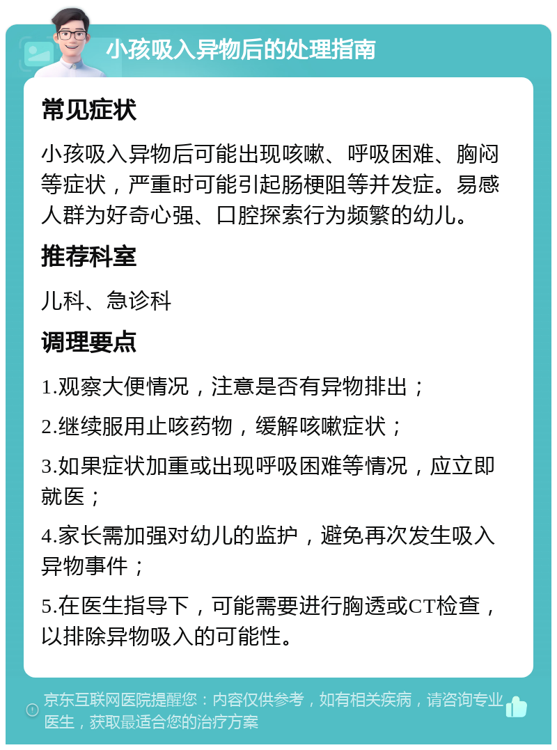 小孩吸入异物后的处理指南 常见症状 小孩吸入异物后可能出现咳嗽、呼吸困难、胸闷等症状，严重时可能引起肠梗阻等并发症。易感人群为好奇心强、口腔探索行为频繁的幼儿。 推荐科室 儿科、急诊科 调理要点 1.观察大便情况，注意是否有异物排出； 2.继续服用止咳药物，缓解咳嗽症状； 3.如果症状加重或出现呼吸困难等情况，应立即就医； 4.家长需加强对幼儿的监护，避免再次发生吸入异物事件； 5.在医生指导下，可能需要进行胸透或CT检查，以排除异物吸入的可能性。