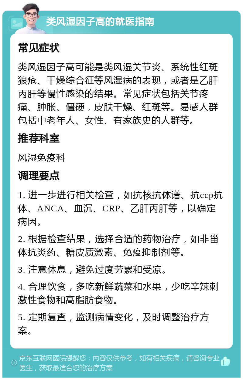 类风湿因子高的就医指南 常见症状 类风湿因子高可能是类风湿关节炎、系统性红斑狼疮、干燥综合征等风湿病的表现，或者是乙肝丙肝等慢性感染的结果。常见症状包括关节疼痛、肿胀、僵硬，皮肤干燥、红斑等。易感人群包括中老年人、女性、有家族史的人群等。 推荐科室 风湿免疫科 调理要点 1. 进一步进行相关检查，如抗核抗体谱、抗ccp抗体、ANCA、血沉、CRP、乙肝丙肝等，以确定病因。 2. 根据检查结果，选择合适的药物治疗，如非甾体抗炎药、糖皮质激素、免疫抑制剂等。 3. 注意休息，避免过度劳累和受凉。 4. 合理饮食，多吃新鲜蔬菜和水果，少吃辛辣刺激性食物和高脂肪食物。 5. 定期复查，监测病情变化，及时调整治疗方案。