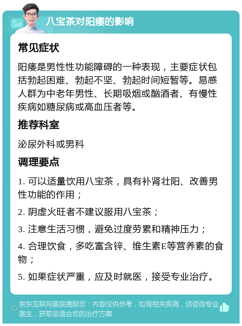 八宝茶对阳痿的影响 常见症状 阳痿是男性性功能障碍的一种表现，主要症状包括勃起困难、勃起不坚、勃起时间短暂等。易感人群为中老年男性、长期吸烟或酗酒者、有慢性疾病如糖尿病或高血压者等。 推荐科室 泌尿外科或男科 调理要点 1. 可以适量饮用八宝茶，具有补肾壮阳、改善男性功能的作用； 2. 阴虚火旺者不建议服用八宝茶； 3. 注意生活习惯，避免过度劳累和精神压力； 4. 合理饮食，多吃富含锌、维生素E等营养素的食物； 5. 如果症状严重，应及时就医，接受专业治疗。