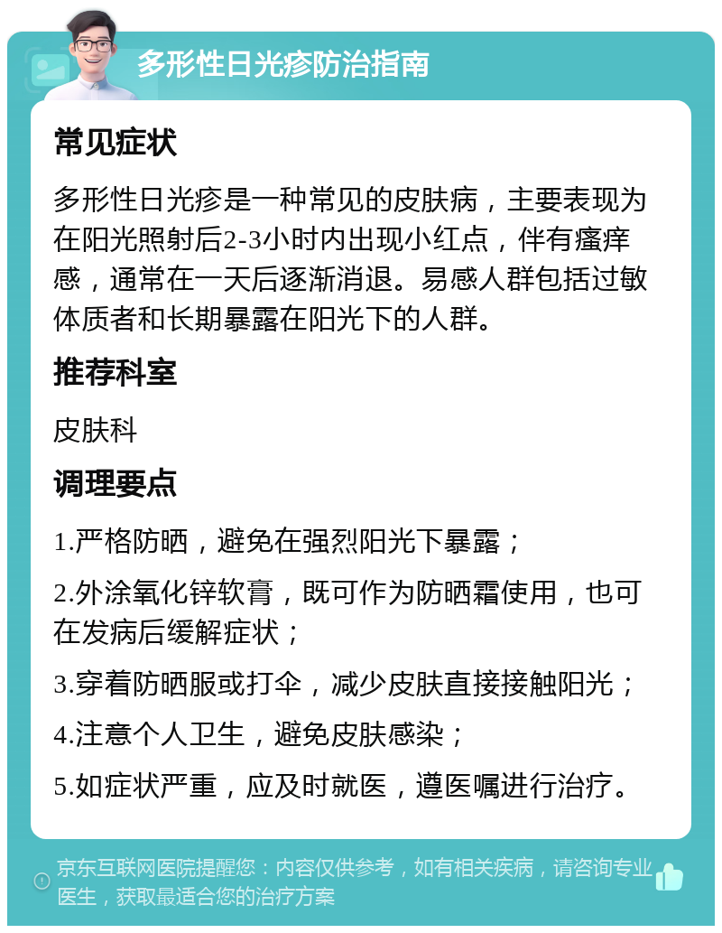 多形性日光疹防治指南 常见症状 多形性日光疹是一种常见的皮肤病，主要表现为在阳光照射后2-3小时内出现小红点，伴有瘙痒感，通常在一天后逐渐消退。易感人群包括过敏体质者和长期暴露在阳光下的人群。 推荐科室 皮肤科 调理要点 1.严格防晒，避免在强烈阳光下暴露； 2.外涂氧化锌软膏，既可作为防晒霜使用，也可在发病后缓解症状； 3.穿着防晒服或打伞，减少皮肤直接接触阳光； 4.注意个人卫生，避免皮肤感染； 5.如症状严重，应及时就医，遵医嘱进行治疗。