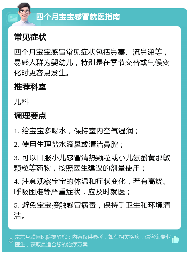 四个月宝宝感冒就医指南 常见症状 四个月宝宝感冒常见症状包括鼻塞、流鼻涕等，易感人群为婴幼儿，特别是在季节交替或气候变化时更容易发生。 推荐科室 儿科 调理要点 1. 给宝宝多喝水，保持室内空气湿润； 2. 使用生理盐水滴鼻或清洁鼻腔； 3. 可以口服小儿感冒清热颗粒或小儿氨酚黄那敏颗粒等药物，按照医生建议的剂量使用； 4. 注意观察宝宝的体温和症状变化，若有高烧、呼吸困难等严重症状，应及时就医； 5. 避免宝宝接触感冒病毒，保持手卫生和环境清洁。