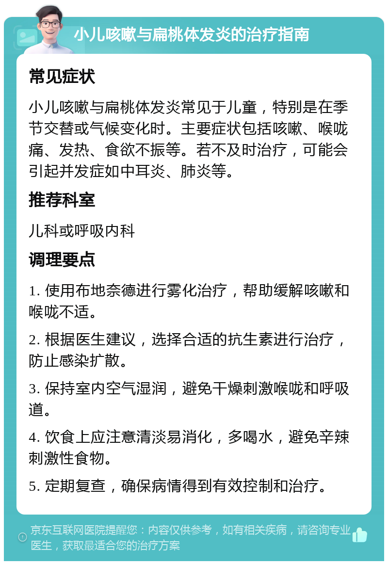 小儿咳嗽与扁桃体发炎的治疗指南 常见症状 小儿咳嗽与扁桃体发炎常见于儿童，特别是在季节交替或气候变化时。主要症状包括咳嗽、喉咙痛、发热、食欲不振等。若不及时治疗，可能会引起并发症如中耳炎、肺炎等。 推荐科室 儿科或呼吸内科 调理要点 1. 使用布地奈德进行雾化治疗，帮助缓解咳嗽和喉咙不适。 2. 根据医生建议，选择合适的抗生素进行治疗，防止感染扩散。 3. 保持室内空气湿润，避免干燥刺激喉咙和呼吸道。 4. 饮食上应注意清淡易消化，多喝水，避免辛辣刺激性食物。 5. 定期复查，确保病情得到有效控制和治疗。