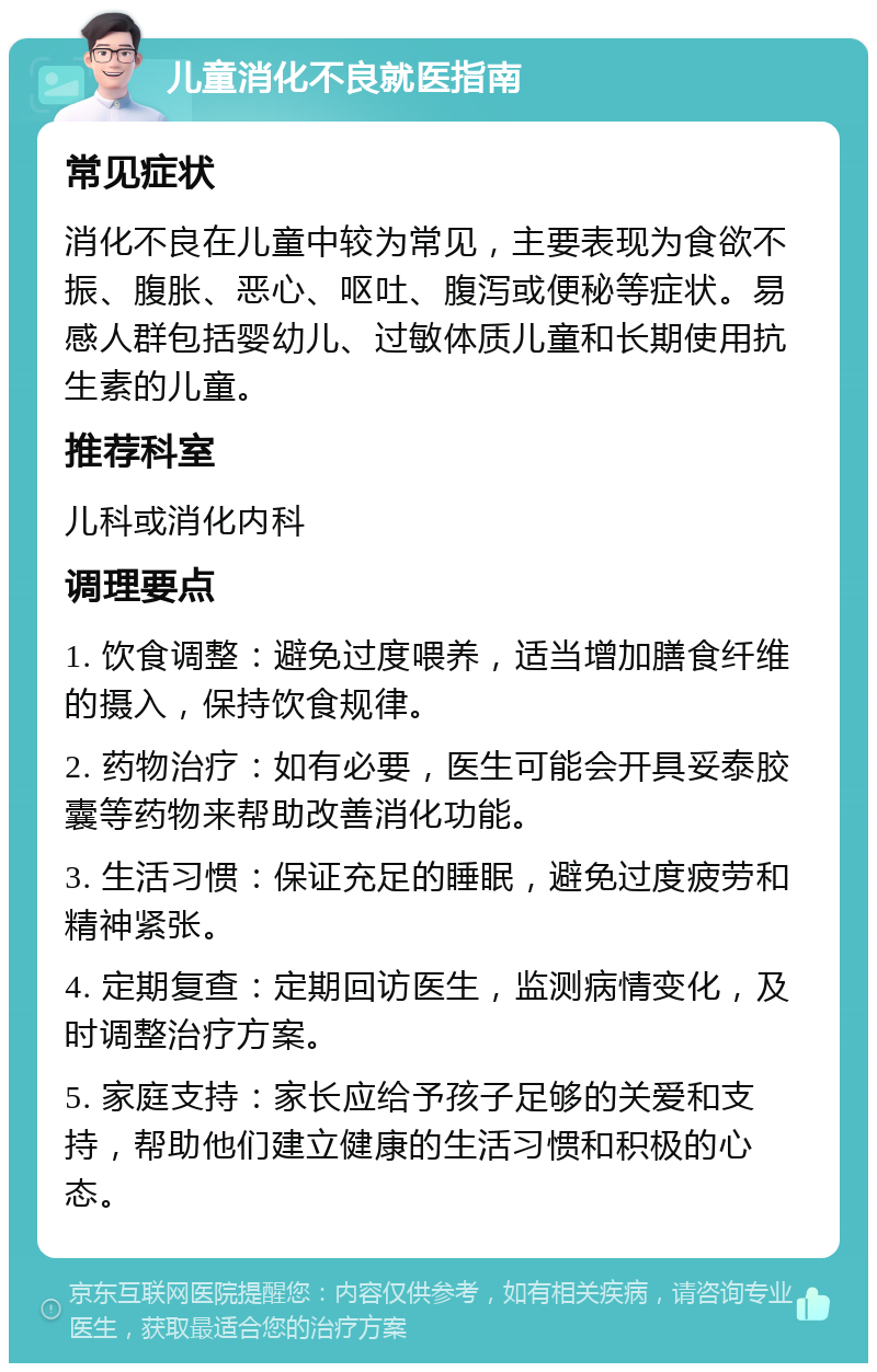 儿童消化不良就医指南 常见症状 消化不良在儿童中较为常见，主要表现为食欲不振、腹胀、恶心、呕吐、腹泻或便秘等症状。易感人群包括婴幼儿、过敏体质儿童和长期使用抗生素的儿童。 推荐科室 儿科或消化内科 调理要点 1. 饮食调整：避免过度喂养，适当增加膳食纤维的摄入，保持饮食规律。 2. 药物治疗：如有必要，医生可能会开具妥泰胶囊等药物来帮助改善消化功能。 3. 生活习惯：保证充足的睡眠，避免过度疲劳和精神紧张。 4. 定期复查：定期回访医生，监测病情变化，及时调整治疗方案。 5. 家庭支持：家长应给予孩子足够的关爱和支持，帮助他们建立健康的生活习惯和积极的心态。