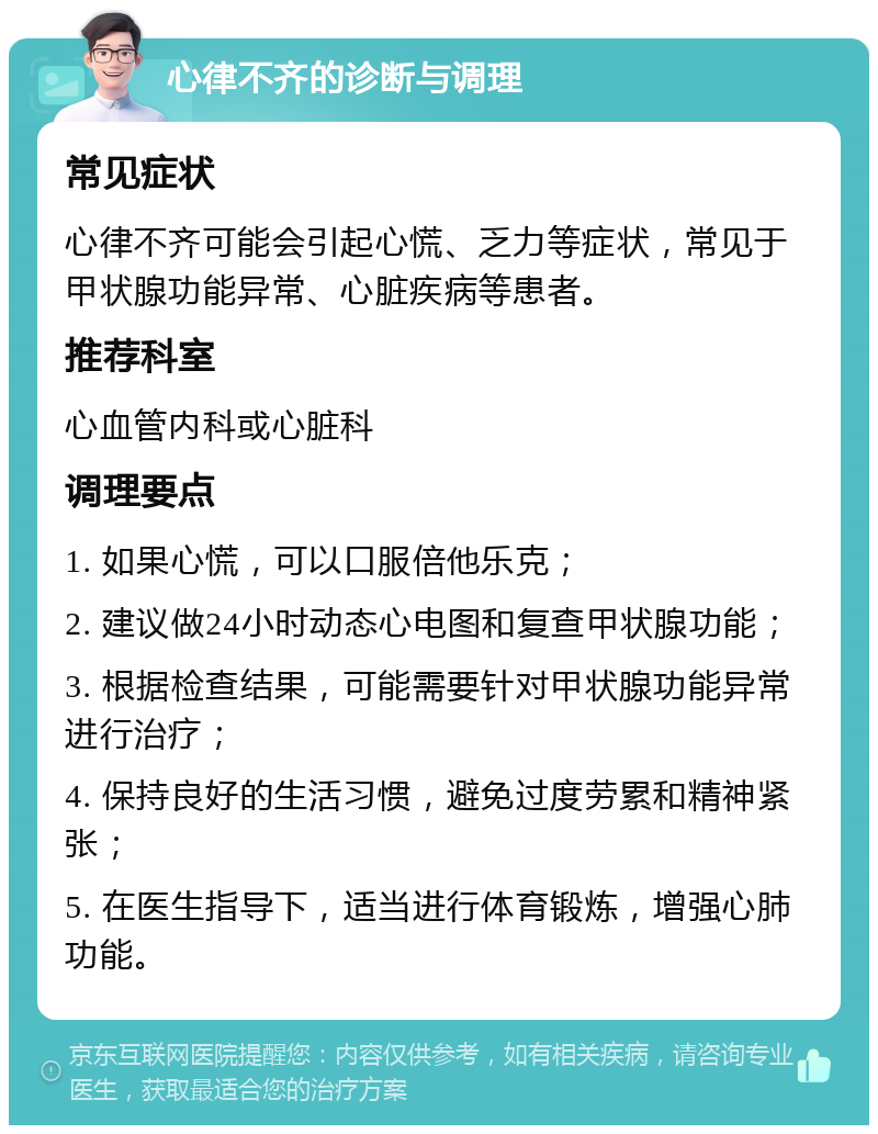 心律不齐的诊断与调理 常见症状 心律不齐可能会引起心慌、乏力等症状，常见于甲状腺功能异常、心脏疾病等患者。 推荐科室 心血管内科或心脏科 调理要点 1. 如果心慌，可以口服倍他乐克； 2. 建议做24小时动态心电图和复查甲状腺功能； 3. 根据检查结果，可能需要针对甲状腺功能异常进行治疗； 4. 保持良好的生活习惯，避免过度劳累和精神紧张； 5. 在医生指导下，适当进行体育锻炼，增强心肺功能。